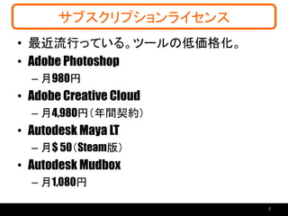 サブスクリプションライセンス
• 最近流行っている。ツールの低価格化。
• Adobe Photoshop
– 月980円
• Adobe Creative Cloud
– 月4,980円（年間契約）
• Autodesk Maya LT
– 月$ 50（Steam版）
• Autodesk Mudbox
– 月1,080円
7
 