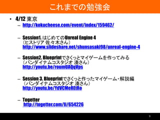これまでの勉強会
• 4/12 東京
– http://kokucheese.com/event/index/159462/
– Session1. はじめてのUnreal Engine 4
（ヒストリア 佐々木さん）
http://www.slideshare.net/shunsasaki98/unreal-engine-4
– Session2. Blueprintでさくっとマイゲームを作ってみる
（バンダイナムコスタジオ 湊さん）
http://youtu.be/roumUAQqVps
– Session 3. Blueprintでさくっと作ったマイゲーム・解説編
（バンダイナムコスタジオ 湊さん）
http://youtu.be/YdVCMeREtRo
– Togetter
http://togetter.com/li/654226
9
 