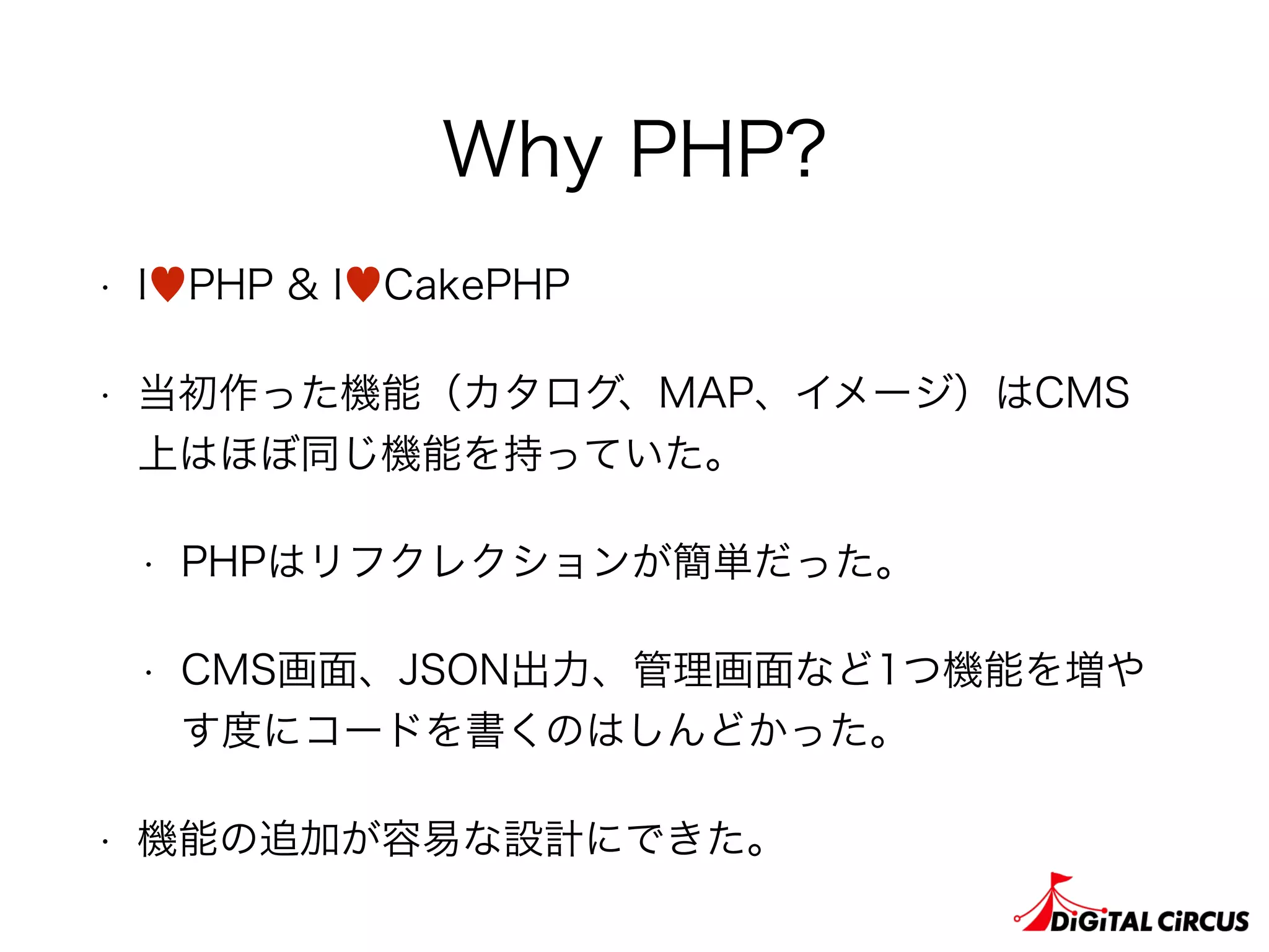 Why PHP?
• I♥PHP & I♥CakePHP
• 当初作った機能（カタログ、MAP、イメージ）はCMS
上はほぼ同じ機能を持っていた。
• PHPはリフクレクションが簡単だった。
• CMS画面、JSON出力、管理画面など1つ機能を増や
す度にコードを書くのはしんどかった。
• 機能の追加が容易な設計にできた。
 