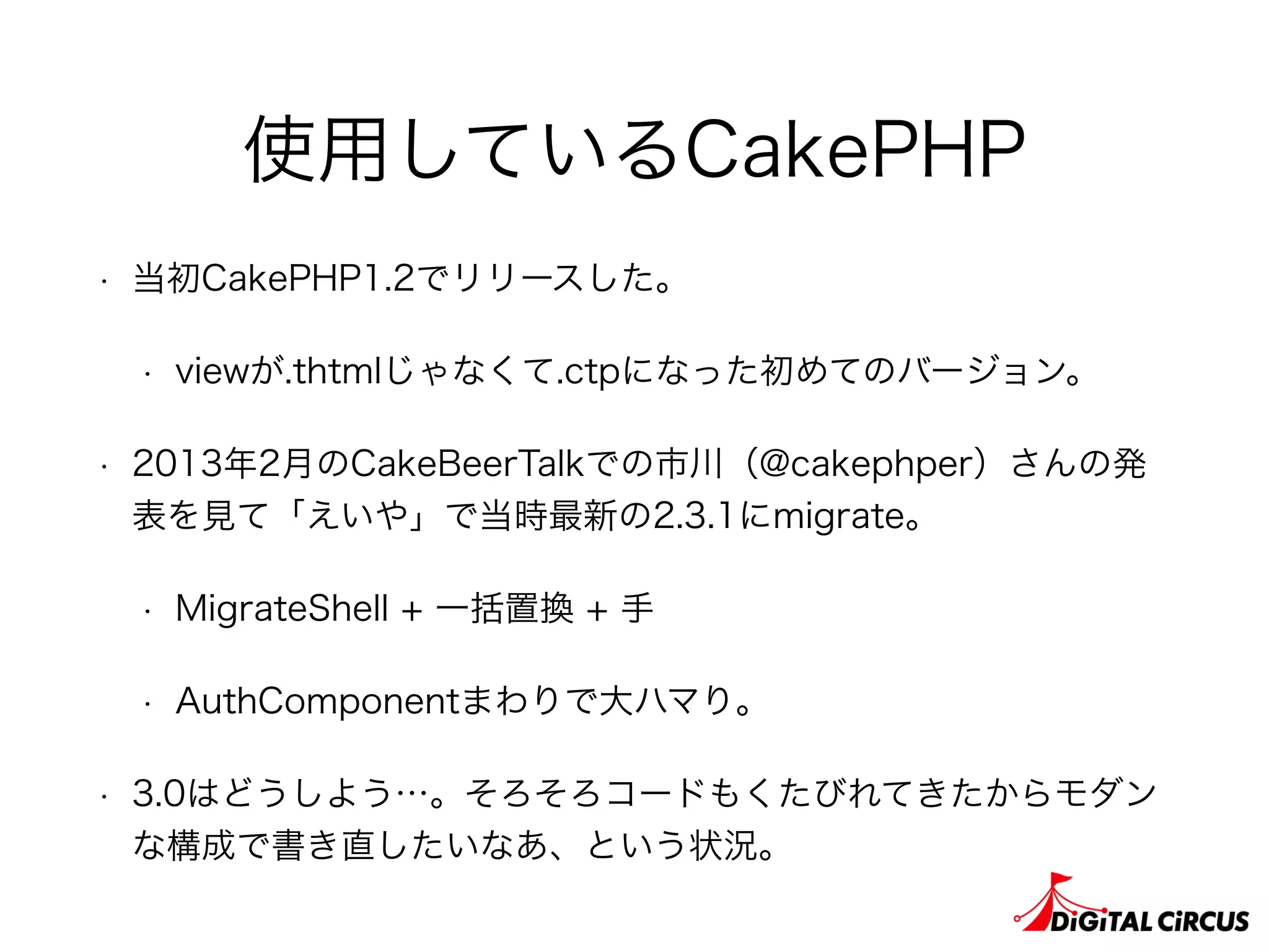 使用しているCakePHP
• 当初CakePHP1.2でリリースした。
• viewが.thtmlじゃなくて.ctpになった初めてのバージョン。
• 2013年2月のCakeBeerTalkでの市川（@cakephper）さんの発
表を見て「えいや」で当時最新の2.3.1にmigrate。
• MigrateShell + 一括置換 + 手
• AuthComponentまわりで大ハマり。
• 3.0はどうしよう…。そろそろコードもくたびれてきたからモダン
な構成で書き直したいなあ、という状況。
 