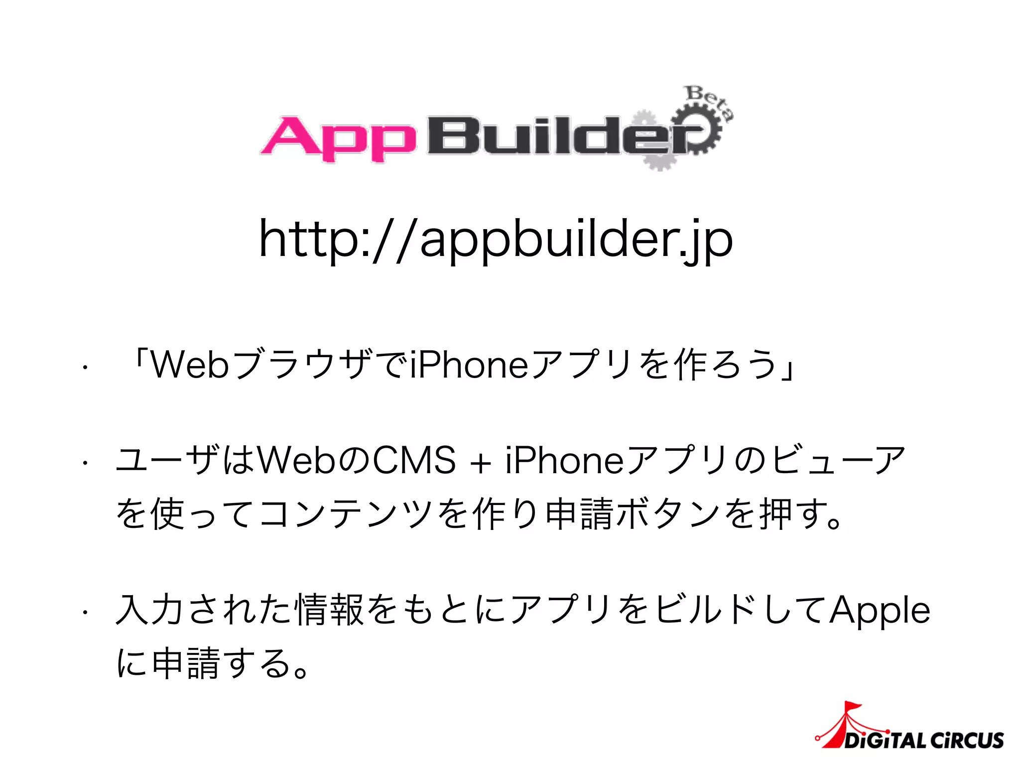 • 「WebブラウザでiPhoneアプリを作ろう」
• ユーザはWebのCMS + iPhoneアプリのビューア
を使ってコンテンツを作り申請ボタンを押す。
• 入力された情報をもとにアプリをビルドしてApple
に申請する。
http://appbuilder.jp
 