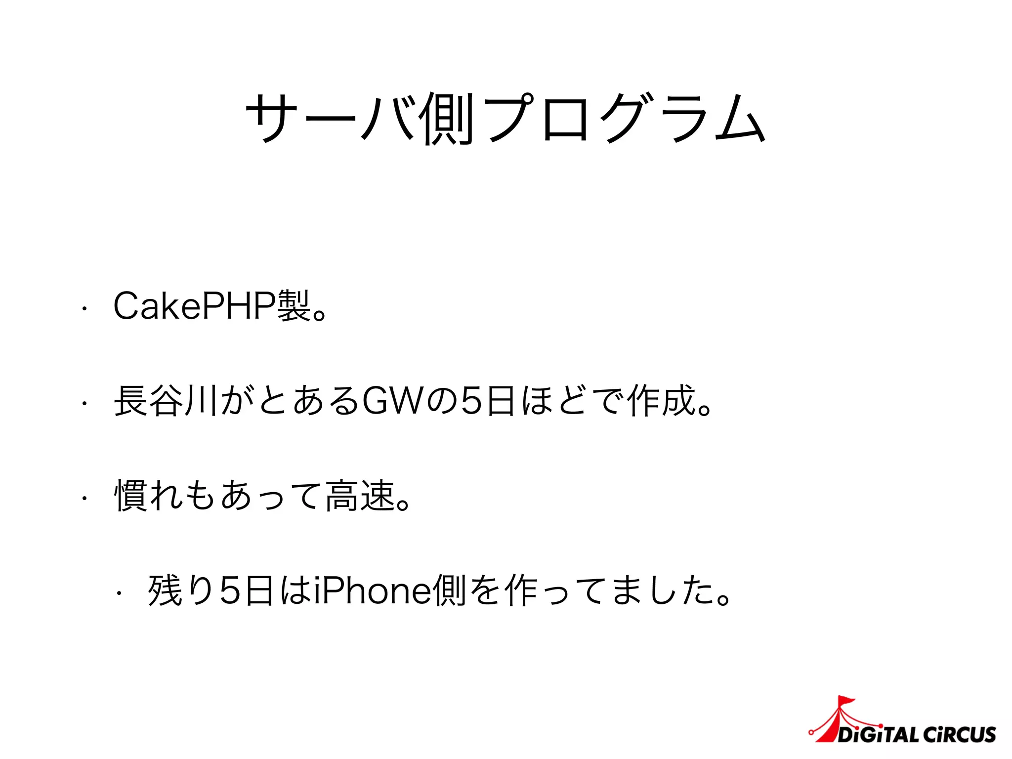 サーバ側プログラム
• CakePHP製。
• 長谷川がとあるGWの5日ほどで作成。
• 慣れもあって高速。
• 残り5日はiPhone側を作ってました。
 