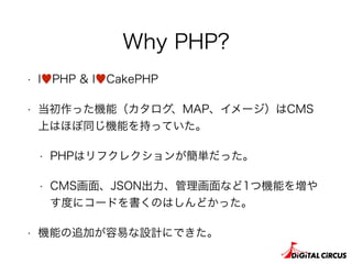 Why PHP?
• I♥PHP & I♥CakePHP
• 当初作った機能（カタログ、MAP、イメージ）はCMS
上はほぼ同じ機能を持っていた。
• PHPはリフクレクションが簡単だった。
• CMS画面、JSON出力、管理画面など1つ機能を増や
す度にコードを書くのはしんどかった。
• 機能の追加が容易な設計にできた。
 