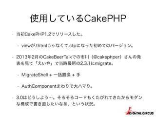 使用しているCakePHP
• 当初CakePHP1.2でリリースした。
• viewが.thtmlじゃなくて.ctpになった初めてのバージョン。
• 2013年2月のCakeBeerTalkでの市川（@cakephper）さんの発
表を見て「えいや」で当時最新の2.3.1にmigrate。
• MigrateShell + 一括置換 + 手
• AuthComponentまわりで大ハマり。
• 3.0はどうしよう…。そろそろコードもくたびれてきたからモダン
な構成で書き直したいなあ、という状況。
 