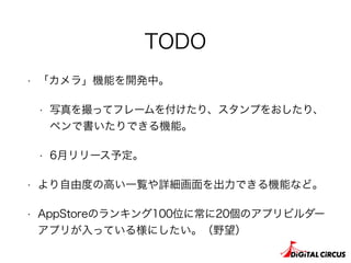 TODO
• 「カメラ」機能を開発中。
• 写真を撮ってフレームを付けたり、スタンプをおしたり、
ペンで書いたりできる機能。
• 6月リリース予定。
• より自由度の高い一覧や詳細画面を出力できる機能など。
• AppStoreのランキング100位に常に20個のアプリビルダー
アプリが入っている様にしたい。（野望）
 