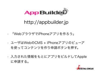 • 「WebブラウザでiPhoneアプリを作ろう」
• ユーザはWebのCMS + iPhoneアプリのビューア
を使ってコンテンツを作り申請ボタンを押す。
• 入力された情報をもとにアプリをビルドしてApple
に申請する。
http://appbuilder.jp
 