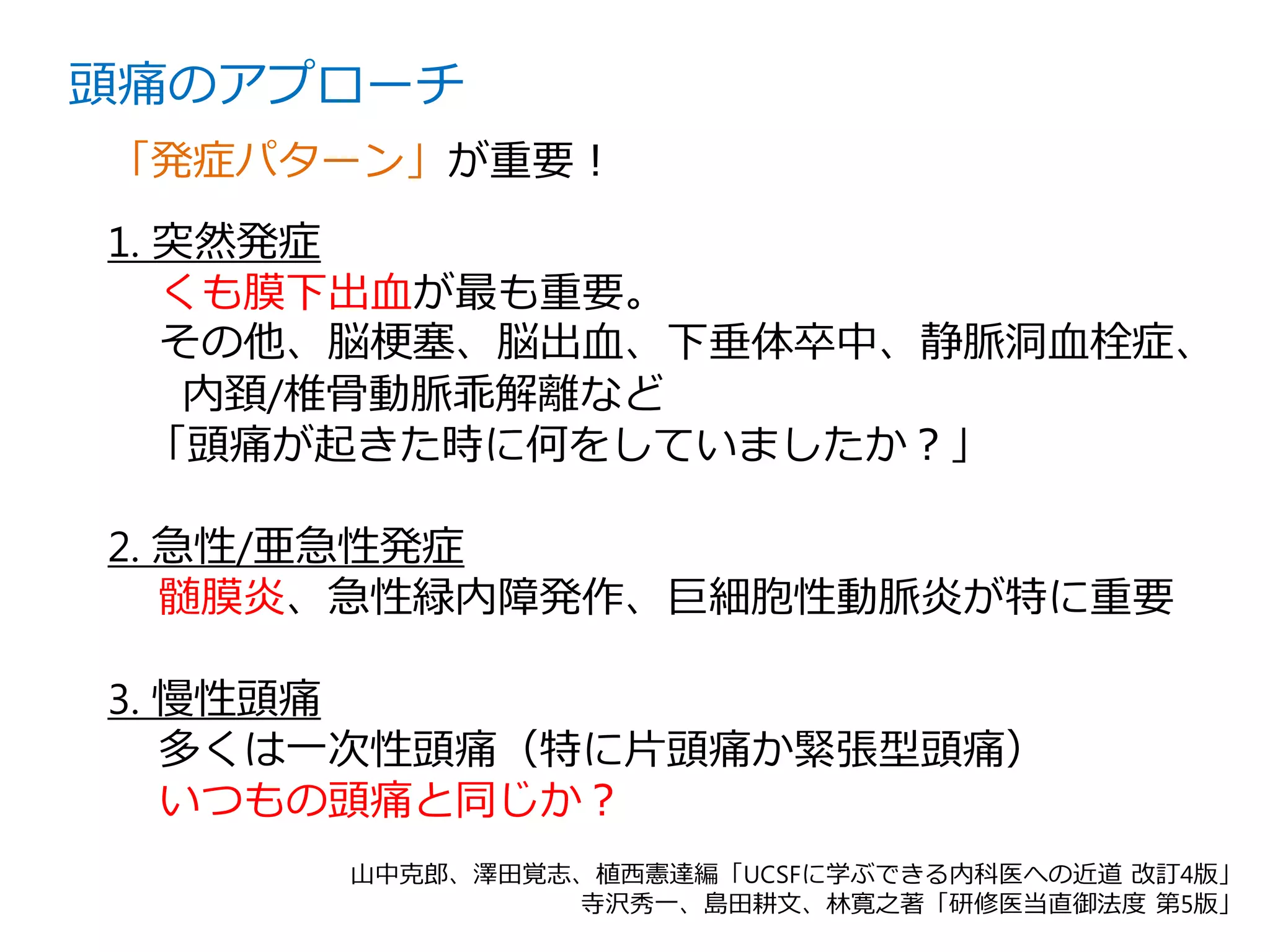 1. 突然発症
くも膜下出血が最も重要。
その他、脳梗塞、脳出血、下垂体卒中、静脈洞血栓症、
内頚/椎骨動脈乖解離など
「頭痛が起きた時に何をしていましたか？」
2. 急性/亜急性発症
髄膜炎、急性緑内障発作、巨細胞性動脈炎が特に重要
3. 慢性頭痛
多くは一次性頭痛（特に片頭痛か緊張型頭痛）
いつもの頭痛と同じか？
頭痛のアプローチ
「発症パターン」が重要！
山中克郎、澤田覚志、植西憲達編「UCSFに学ぶできる内科医への近道 改訂4版」
寺沢秀一、島田耕文、林寛之著「研修医当直御法度 第5版」
 