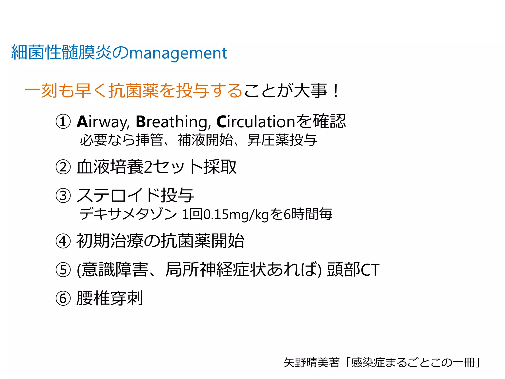 細菌性髄膜炎のmanagement
一刻も早く抗菌薬を投与することが大事！
① Airway, Breathing, Circulationを確認
必要なら挿管、補液開始、昇圧薬投与
② 血液培養2セット採取
③ ステロイド投与
デキサメタゾン 1回0.15mg/kgを6時間毎
④ 初期治療の抗菌薬開始
⑤ (意識障害、局所神経症状あれば) 頭部CT
⑥ 腰椎穿刺
矢野晴美著「感染症まるごとこの一冊」
 