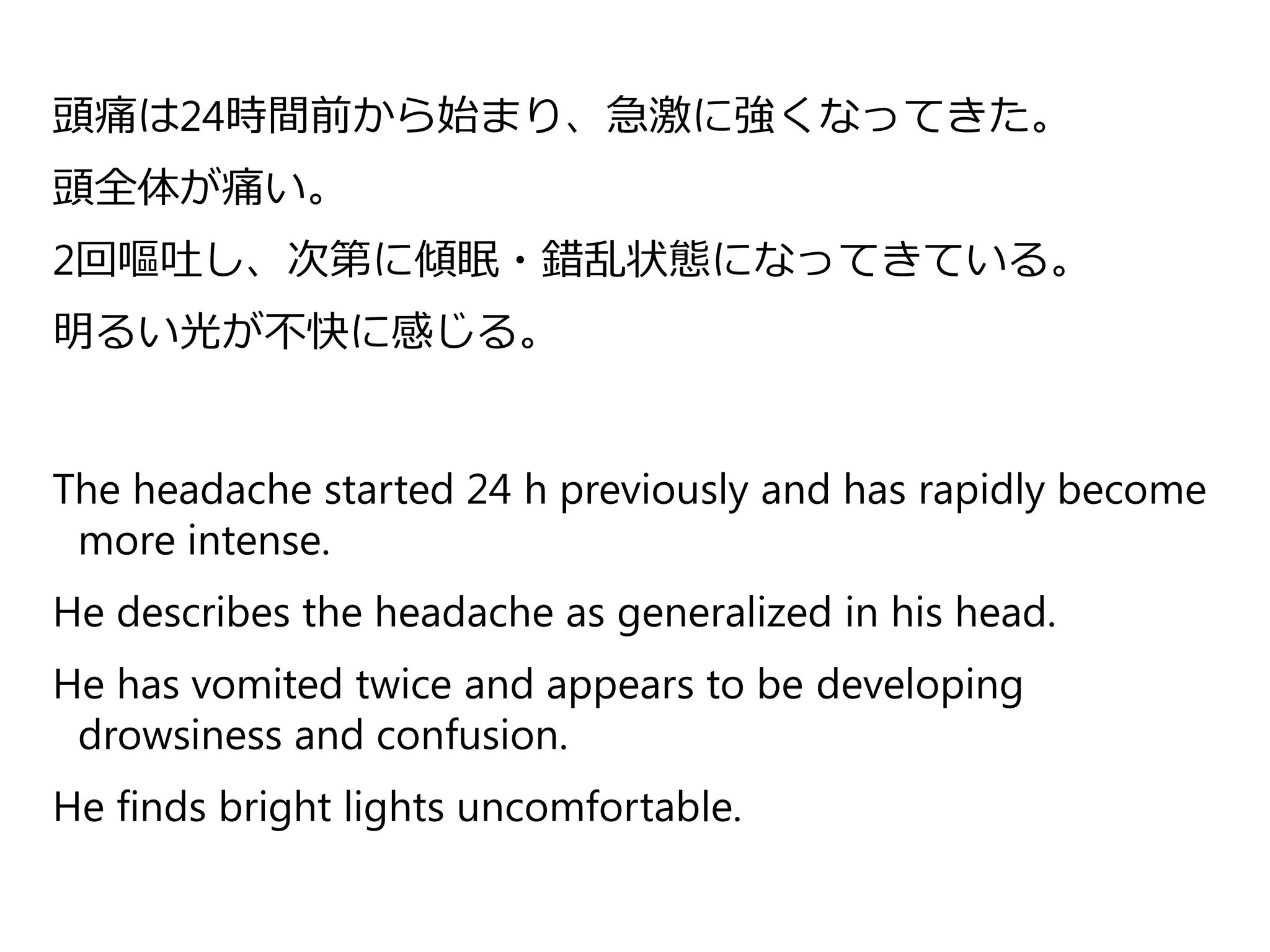 頭痛は24時間前から始まり、急激に強くなってきた。
頭全体が痛い。
2回嘔吐し、次第に傾眠・錯乱状態になってきている。
明るい光が不快に感じる。
The headache started 24 h previously and has rapidly become
more intense.
He describes the headache as generalized in his head.
He has vomited twice and appears to be developing
drowsiness and confusion.
He finds bright lights uncomfortable.
 