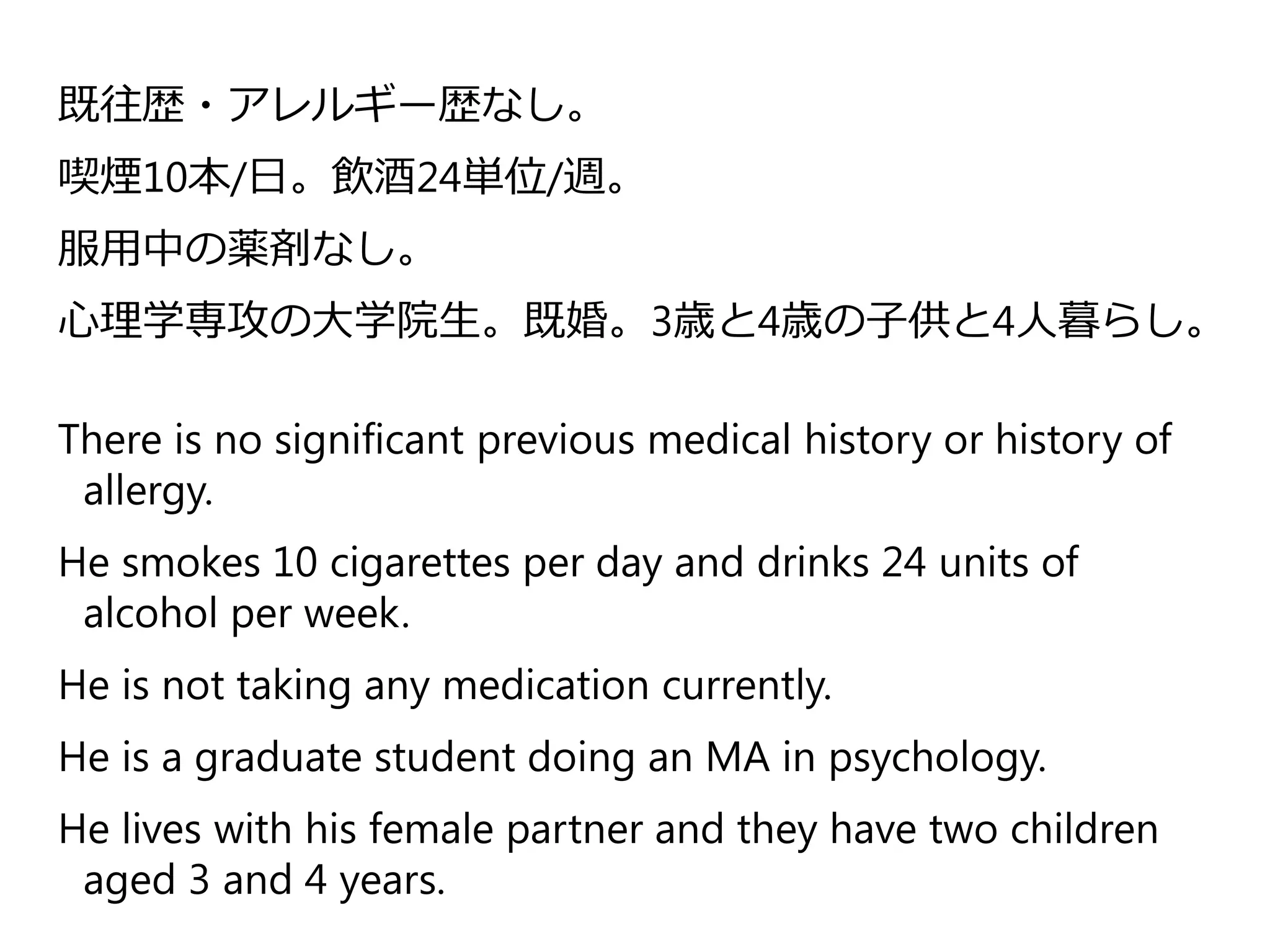 既往歴・アレルギー歴なし。
喫煙10本/日。飲酒24単位/週。
服用中の薬剤なし。
心理学専攻の大学院生。既婚。3歳と4歳の子供と4人暮らし。
There is no significant previous medical history or history of
allergy.
He smokes 10 cigarettes per day and drinks 24 units of
alcohol per week.
He is not taking any medication currently.
He is a graduate student doing an MA in psychology.
He lives with his female partner and they have two children
aged 3 and 4 years.
 