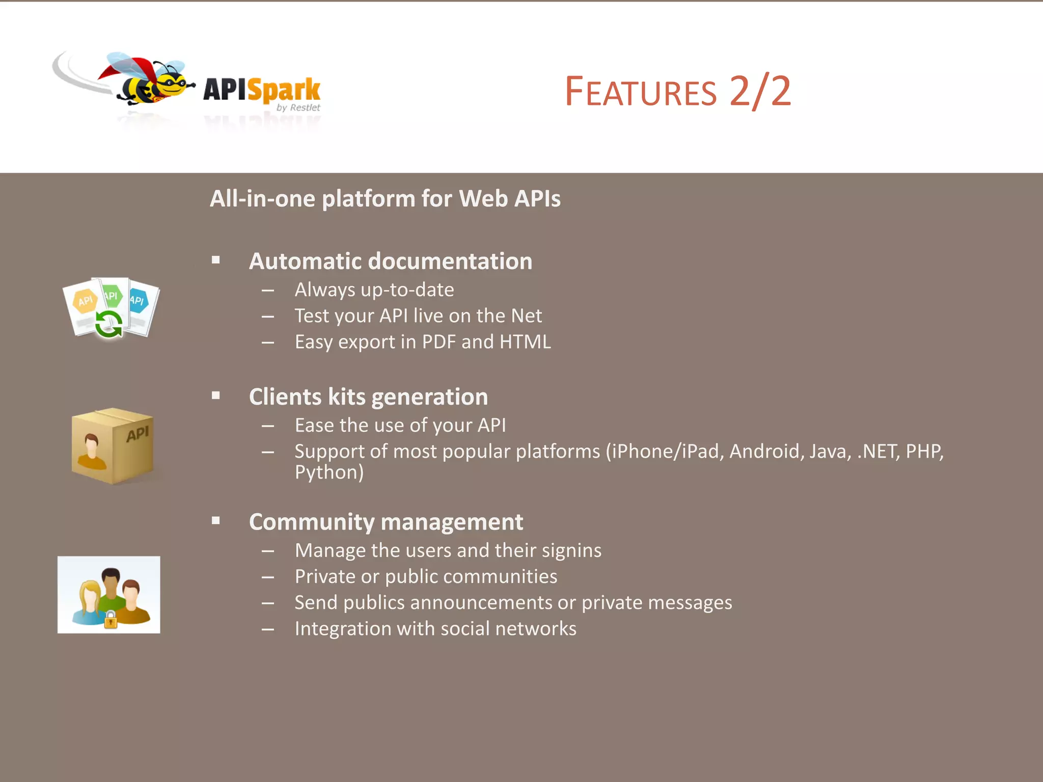 All-in-one platform for Web APIs
 Automatic documentation
– Always up-to-date
– Test your API live on the Net
– Easy export in PDF and HTML
 Clients kits generation
– Ease the use of your API
– Support of most popular platforms (iPhone/iPad, Android, Java, .NET, PHP,
Python)
 Community management
– Manage the users and their signins
– Private or public communities
– Send publics announcements or private messages
– Integration with social networks
FEATURES 2/2
 