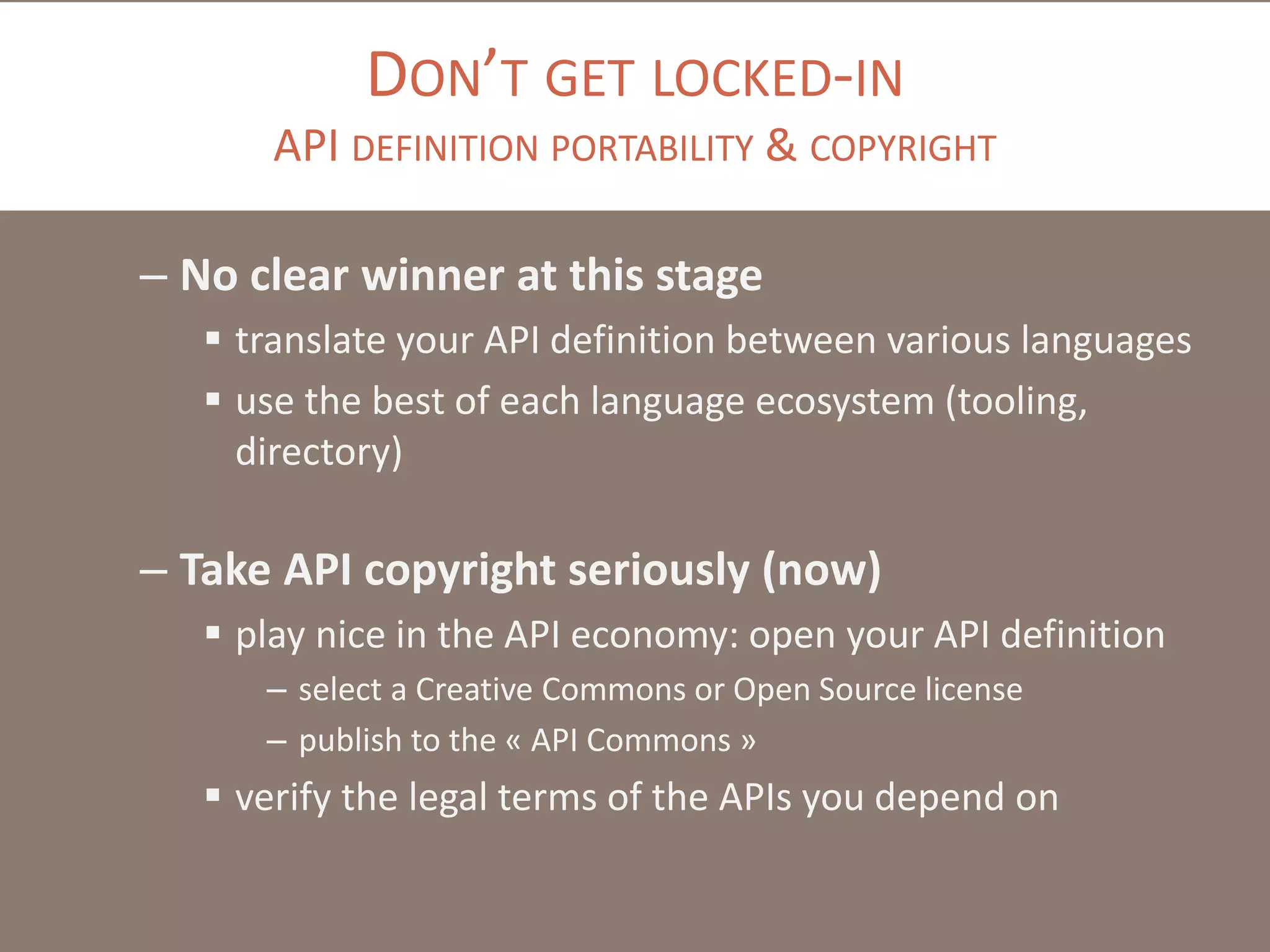 DON’T GET LOCKED-IN
API DEFINITION PORTABILITY & COPYRIGHT
– No clear winner at this stage
 translate your API definition between various languages
 use the best of each language ecosystem (tooling,
directory)
– Take API copyright seriously (now)
 play nice in the API economy: open your API definition
– select a Creative Commons or Open Source license
– publish to the « API Commons »
 verify the legal terms of the APIs you depend on
 