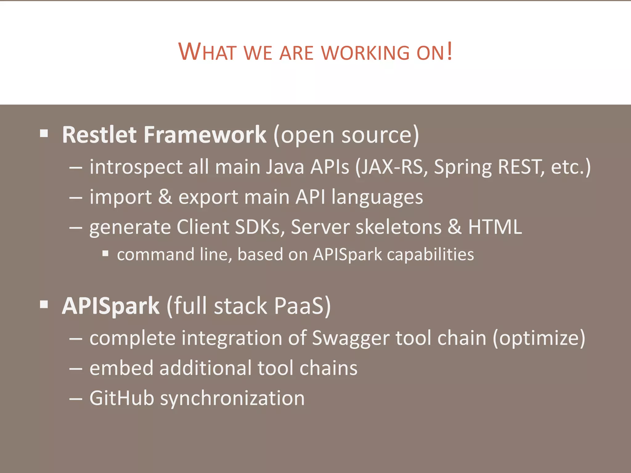 WHAT WE ARE WORKING ON!
 Restlet Framework (open source)
– introspect all main Java APIs (JAX-RS, Spring REST, etc.)
– import & export main API languages
– generate Client SDKs, Server skeletons & HTML
 command line, based on APISpark capabilities
 APISpark (full stack PaaS)
– complete integration of Swagger tool chain (optimize)
– embed additional tool chains
– GitHub synchronization
 