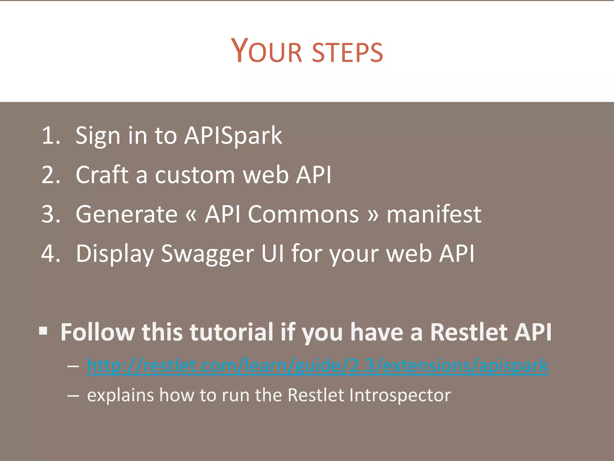 YOUR STEPS
1. Sign in to APISpark
2. Craft a custom web API
3. Generate « API Commons » manifest
4. Display Swagger UI for your web API
 Follow this tutorial if you have a Restlet API
– http://restlet.com/learn/guide/2.3/extensions/apispark
– explains how to run the Restlet Introspector
 