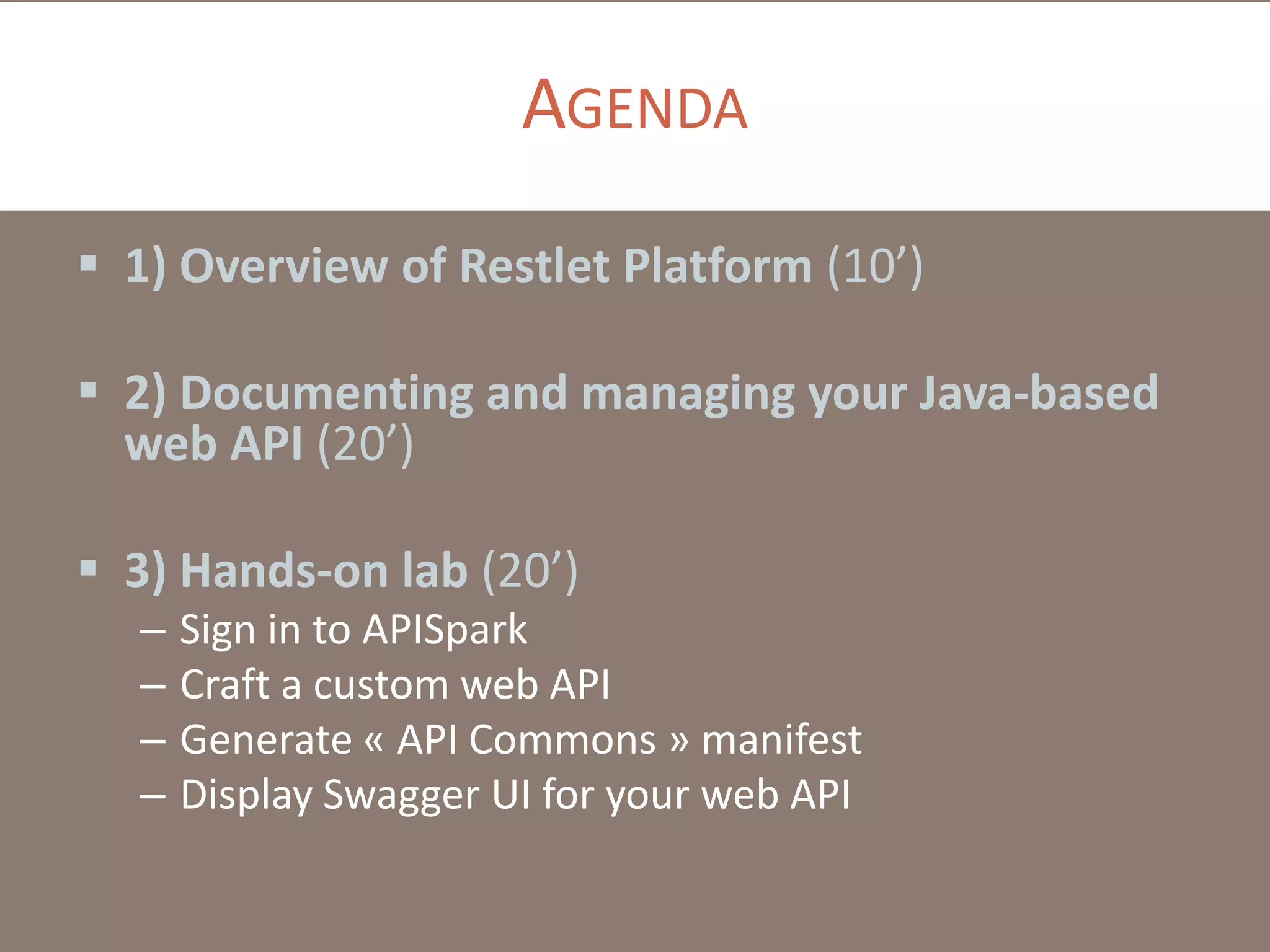 AGENDA
 1) Overview of Restlet Platform (10’)
 2) Documenting and managing your Java-based
web API (20’)
 3) Hands-on lab (20’)
– Sign in to APISpark
– Craft a custom web API
– Generate « API Commons » manifest
– Display Swagger UI for your web API
 