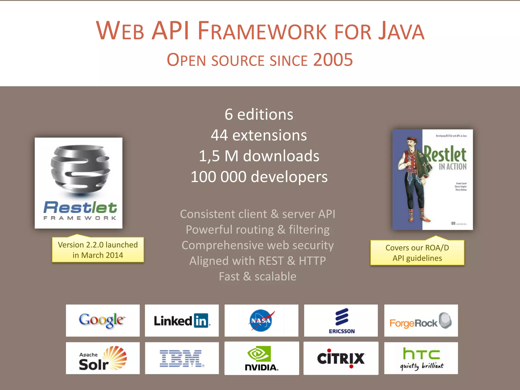 WEB API FRAMEWORK FOR JAVA
OPEN SOURCE SINCE 2005
6 editions
44 extensions
1,5 M downloads
100 000 developers
Version 2.2.0 launched
in March 2014
Covers our ROA/D
API guidelines
Consistent client & server API
Powerful routing & filtering
Comprehensive web security
Aligned with REST & HTTP
Fast & scalable
 