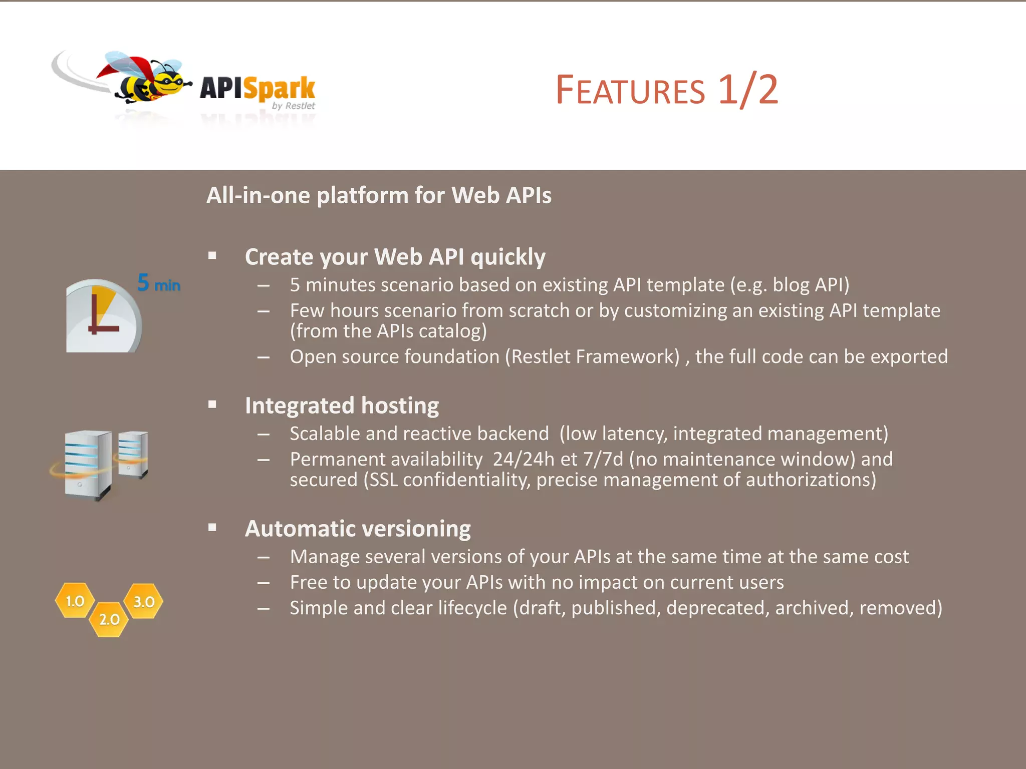 FEATURES 1/2
All-in-one platform for Web APIs
 Create your Web API quickly
– 5 minutes scenario based on existing API template (e.g. blog API)
– Few hours scenario from scratch or by customizing an existing API template
(from the APIs catalog)
– Open source foundation (Restlet Framework) , the full code can be exported
 Integrated hosting
– Scalable and reactive backend (low latency, integrated management)
– Permanent availability 24/24h et 7/7d (no maintenance window) and
secured (SSL confidentiality, precise management of authorizations)
 Automatic versioning
– Manage several versions of your APIs at the same time at the same cost
– Free to update your APIs with no impact on current users
– Simple and clear lifecycle (draft, published, deprecated, archived, removed)
 