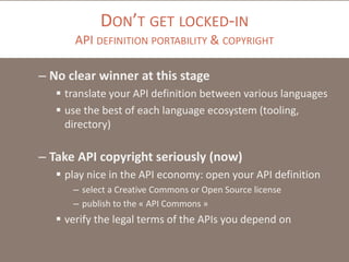 DON’T GET LOCKED-IN
API DEFINITION PORTABILITY & COPYRIGHT
– No clear winner at this stage
 translate your API definition between various languages
 use the best of each language ecosystem (tooling,
directory)
– Take API copyright seriously (now)
 play nice in the API economy: open your API definition
– select a Creative Commons or Open Source license
– publish to the « API Commons »
 verify the legal terms of the APIs you depend on
 