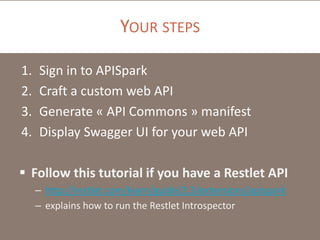 YOUR STEPS
1. Sign in to APISpark
2. Craft a custom web API
3. Generate « API Commons » manifest
4. Display Swagger UI for your web API
 Follow this tutorial if you have a Restlet API
– http://restlet.com/learn/guide/2.3/extensions/apispark
– explains how to run the Restlet Introspector
 