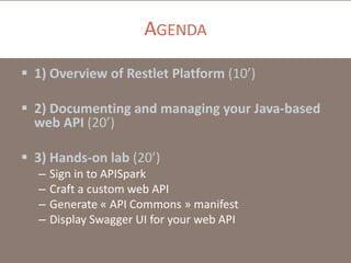 AGENDA
 1) Overview of Restlet Platform (10’)
 2) Documenting and managing your Java-based
web API (20’)
 3) Hands-on lab (20’)
– Sign in to APISpark
– Craft a custom web API
– Generate « API Commons » manifest
– Display Swagger UI for your web API
 