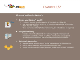 FEATURES 1/2
All-in-one platform for Web APIs
 Create your Web API quickly
– 5 minutes scenario based on existing API template (e.g. blog API)
– Few hours scenario from scratch or by customizing an existing API template
(from the APIs catalog)
– Open source foundation (Restlet Framework) , the full code can be exported
 Integrated hosting
– Scalable and reactive backend (low latency, integrated management)
– Permanent availability 24/24h et 7/7d (no maintenance window) and
secured (SSL confidentiality, precise management of authorizations)
 Automatic versioning
– Manage several versions of your APIs at the same time at the same cost
– Free to update your APIs with no impact on current users
– Simple and clear lifecycle (draft, published, deprecated, archived, removed)
 