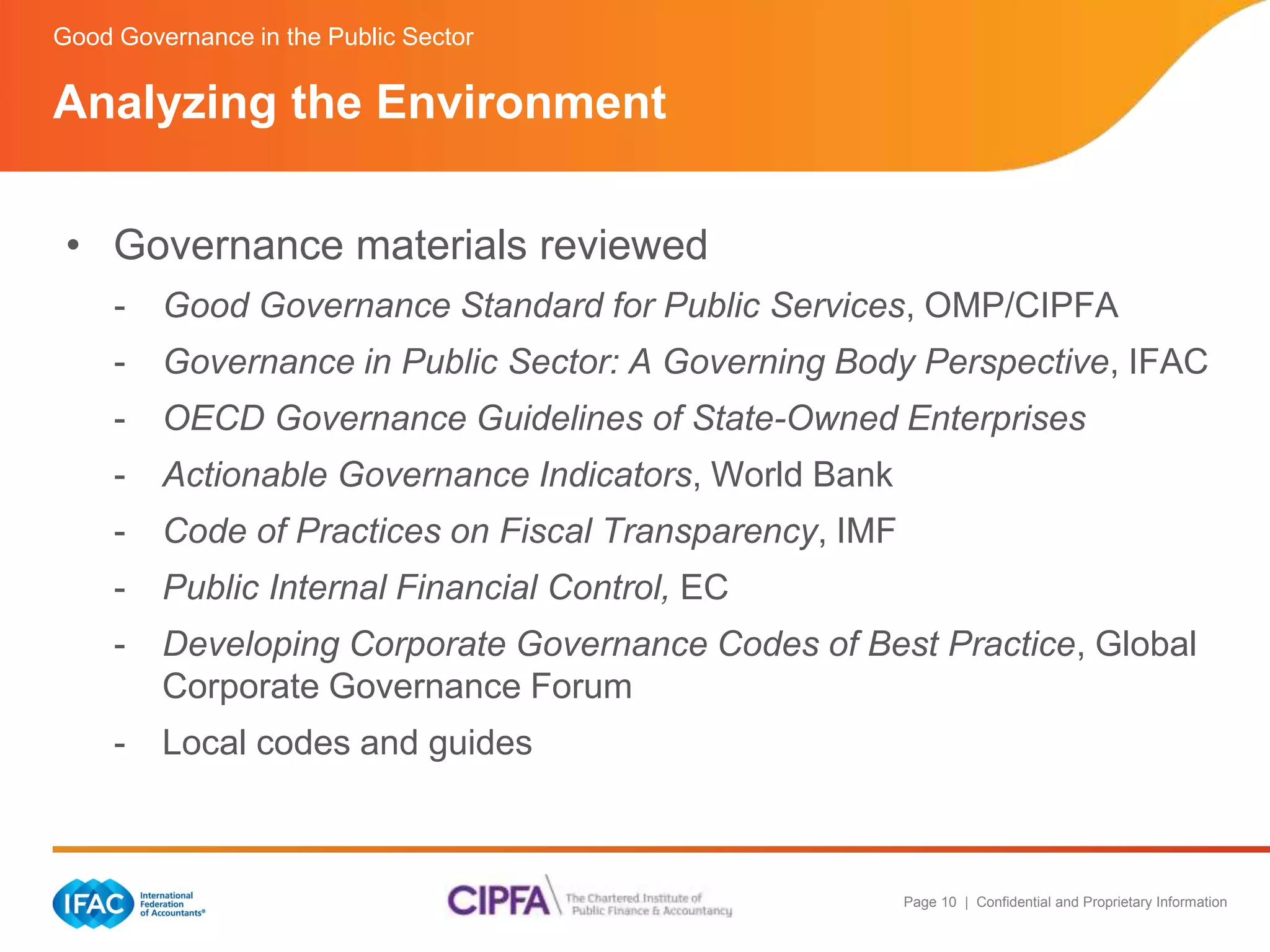 Page 10 | Confidential and Proprietary Information 
Good Governance in the Public Sector 
Analyzing the Environment 
• Governance materials reviewed 
- Good Governance Standard for Public Services, OMP/CIPFA 
- Governance in Public Sector: A Governing Body Perspective, IFAC 
- OECD Governance Guidelines of State-Owned Enterprises 
- Actionable Governance Indicators, World Bank 
- Code of Practices on Fiscal Transparency, IMF 
- Public Internal Financial Control, EC 
- Developing Corporate Governance Codes of Best Practice, Global 
Corporate Governance Forum 
- Local codes and guides 
 