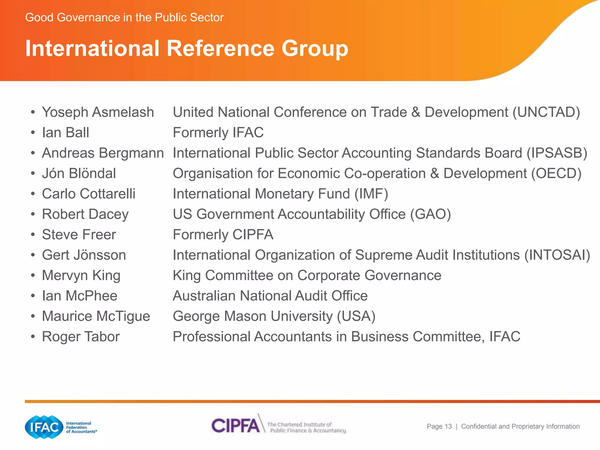 Page 13 | Confidential and Proprietary Information 
Good Governance in the Public Sector 
International Reference Group 
• Yoseph Asmelash United National Conference on Trade & Development (UNCTAD) 
• Ian Ball Formerly IFAC 
• Andreas Bergmann International Public Sector Accounting Standards Board (IPSASB) 
• Jón Blöndal Organisation for Economic Co-operation & Development (OECD) 
• Carlo Cottarelli International Monetary Fund (IMF) 
• Robert Dacey US Government Accountability Office (GAO) 
• Steve Freer Formerly CIPFA 
• Gert Jönsson International Organization of Supreme Audit Institutions (INTOSAI) 
• Mervyn King King Committee on Corporate Governance 
• Ian McPhee Australian National Audit Office 
• Maurice McTigue George Mason University (USA) 
• Roger Tabor Professional Accountants in Business Committee, IFAC 
 