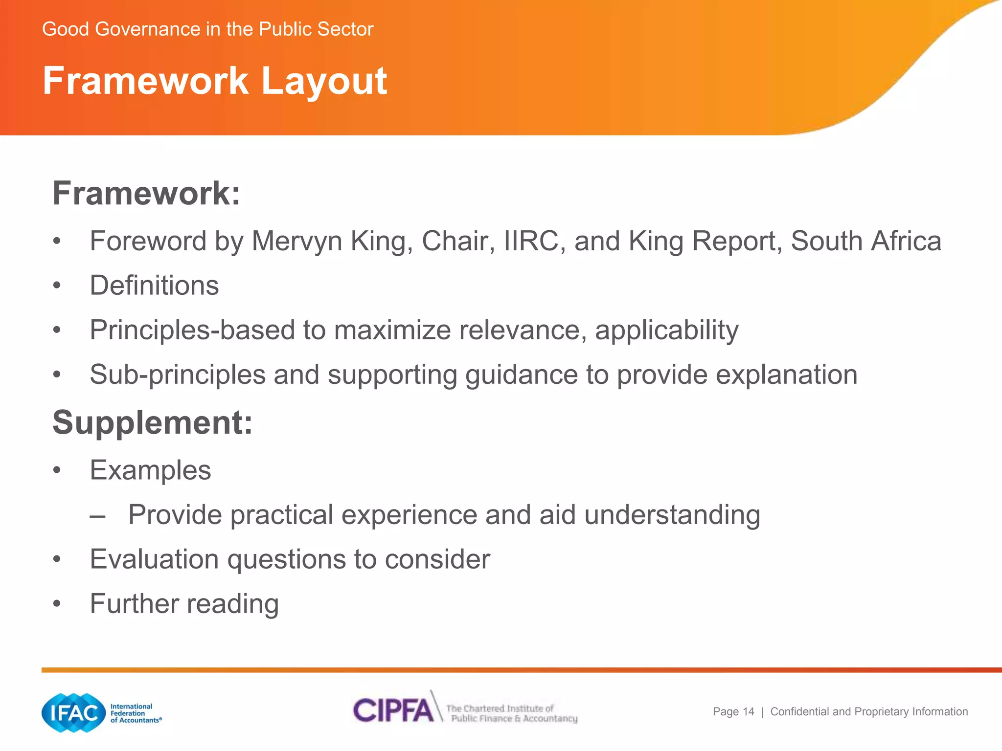 Good Governance in the Public Sector 
Framework Layout 
Framework: 
• Foreword by Mervyn King, Chair, IIRC, and King Report, South Africa 
• Definitions 
• Principles-based to maximize relevance, applicability 
• Sub-principles and supporting guidance to provide explanation 
Supplement: 
• Examples 
– Provide practical experience and aid understanding 
Page 14 | Confidential and Proprietary Information 
• Evaluation questions to consider 
• Further reading 
 