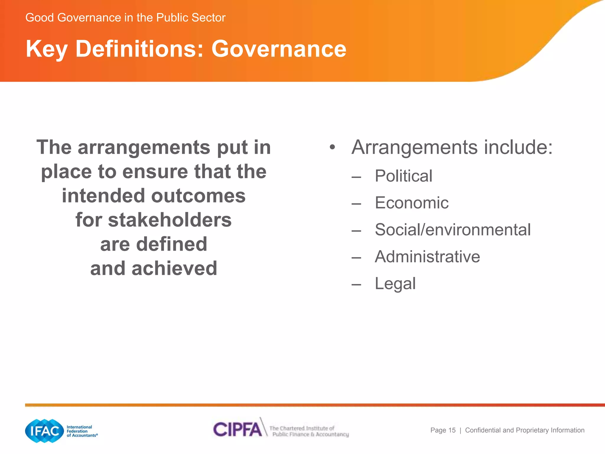 Page 15 | Confidential and Proprietary Information 
Good Governance in the Public Sector 
The arrangements put in 
place to ensure that the 
intended outcomes 
for stakeholders 
are defined 
and achieved 
• Arrangements include: 
– Political 
– Economic 
– Social/environmental 
– Administrative 
– Legal 
Key Definitions: Governance 
 