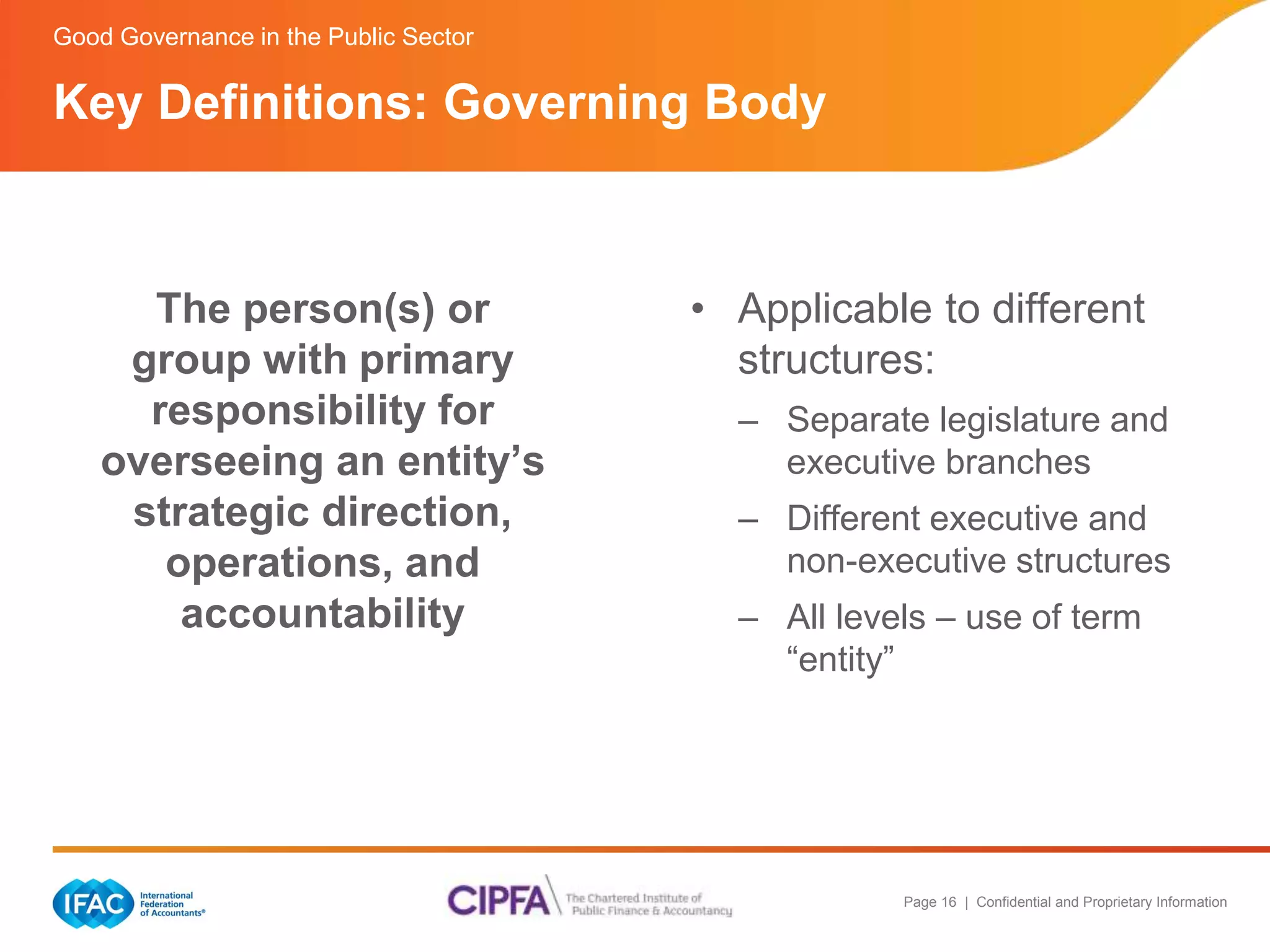 Page 16 | Confidential and Proprietary Information 
Key Definitions: Governing Body 
The person(s) or 
group with primary 
responsibility for 
overseeing an entity’s 
strategic direction, 
operations, and 
accountability 
• Applicable to different 
structures: 
– Separate legislature and 
executive branches 
– Different executive and 
non-executive structures 
– All levels – use of term 
“entity” 
Good Governance in the Public Sector 
 