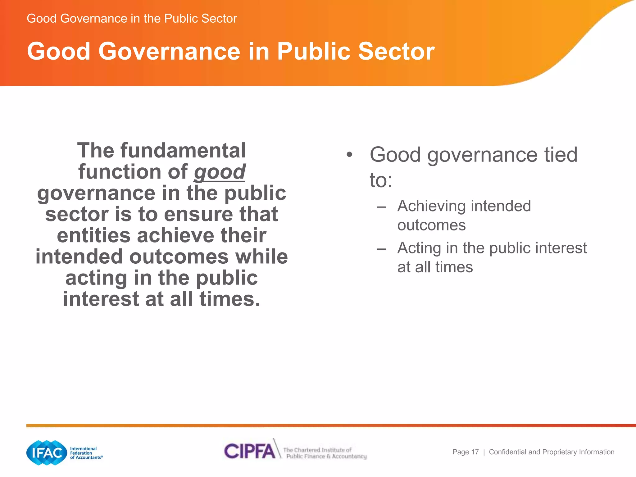 Page 17 | Confidential and Proprietary Information 
Good Governance in Public Sector 
The fundamental 
function of good 
governance in the public 
sector is to ensure that 
entities achieve their 
intended outcomes while 
acting in the public 
interest at all times. 
• Good governance tied 
to: 
– Achieving intended 
outcomes 
– Acting in the public interest 
at all times 
Good Governance in the Public Sector 
 