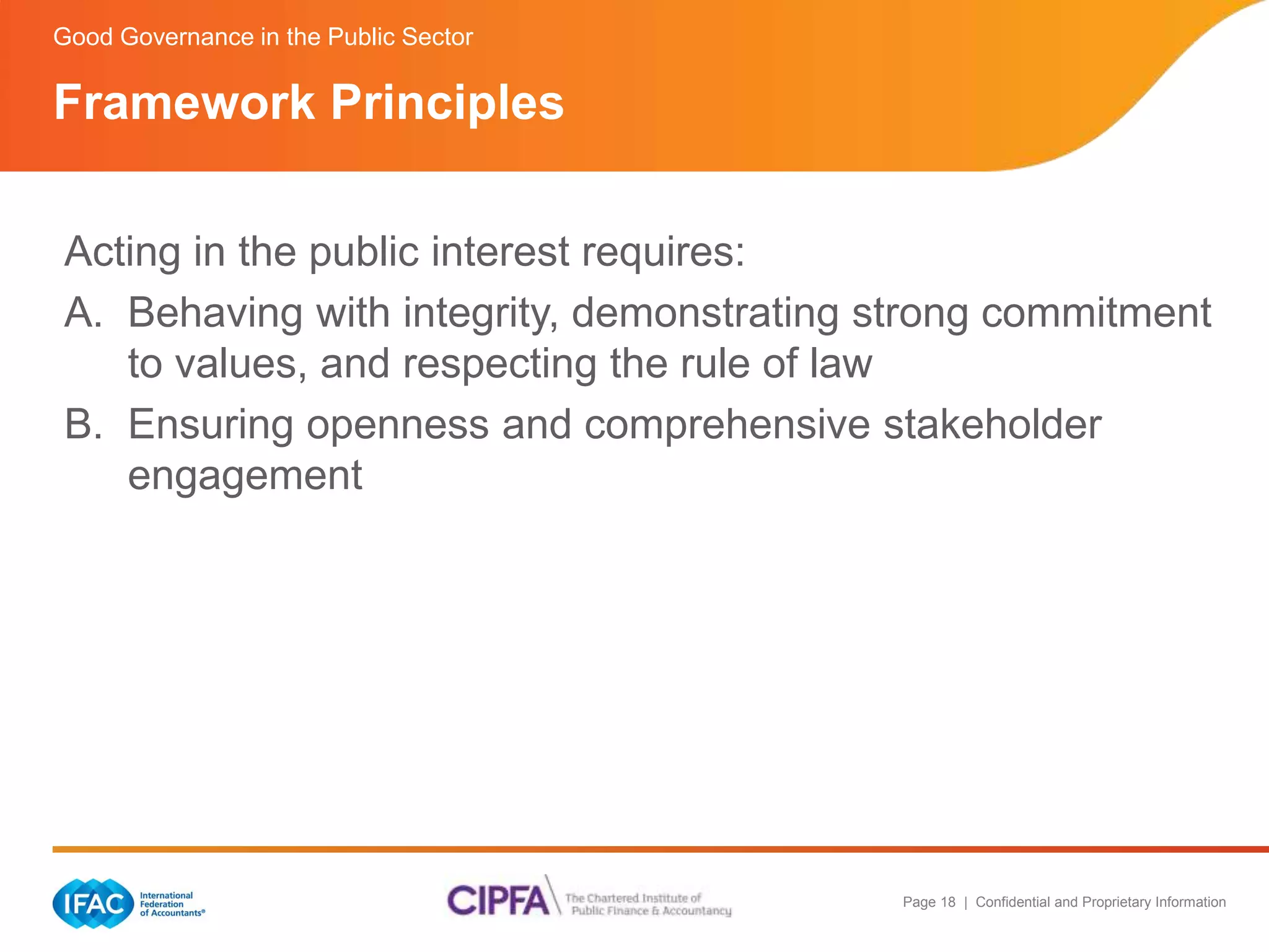 Page 18 | Confidential and Proprietary Information 
Good Governance in the Public Sector 
Framework Principles 
Acting in the public interest requires: 
A. Behaving with integrity, demonstrating strong commitment 
to values, and respecting the rule of law 
B. Ensuring openness and comprehensive stakeholder 
engagement 
 