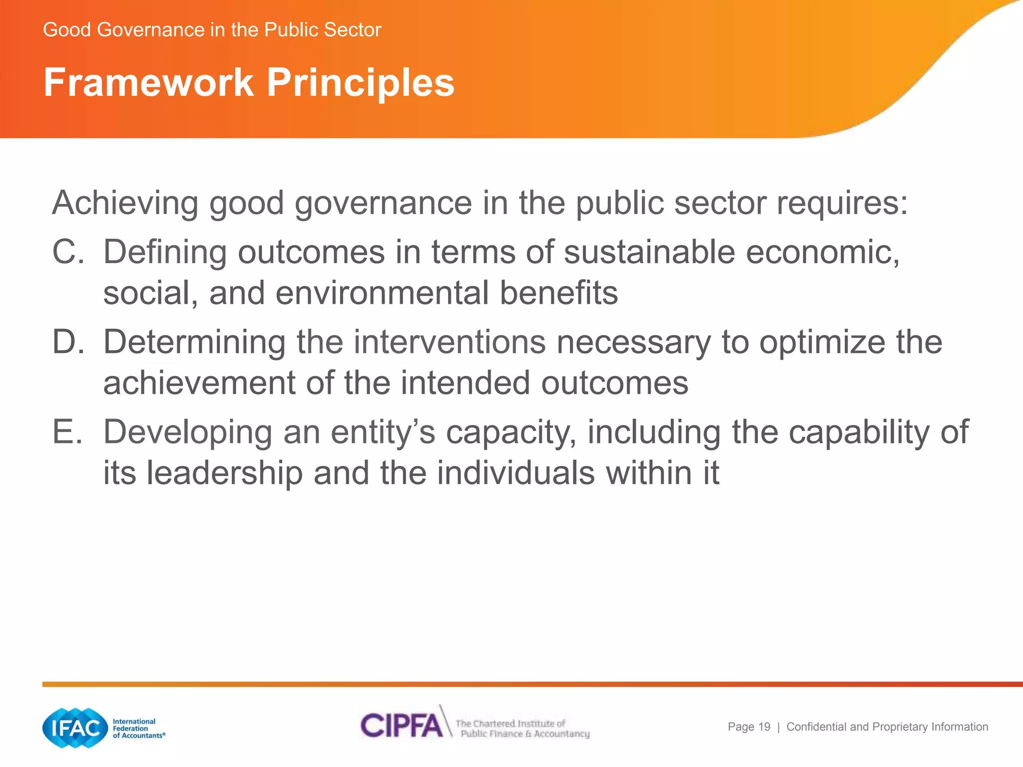 Page 19 | Confidential and Proprietary Information 
Good Governance in the Public Sector 
Framework Principles 
Achieving good governance in the public sector requires: 
C. Defining outcomes in terms of sustainable economic, 
social, and environmental benefits 
D. Determining the interventions necessary to optimize the 
achievement of the intended outcomes 
E. Developing an entity’s capacity, including the capability of 
its leadership and the individuals within it 
 