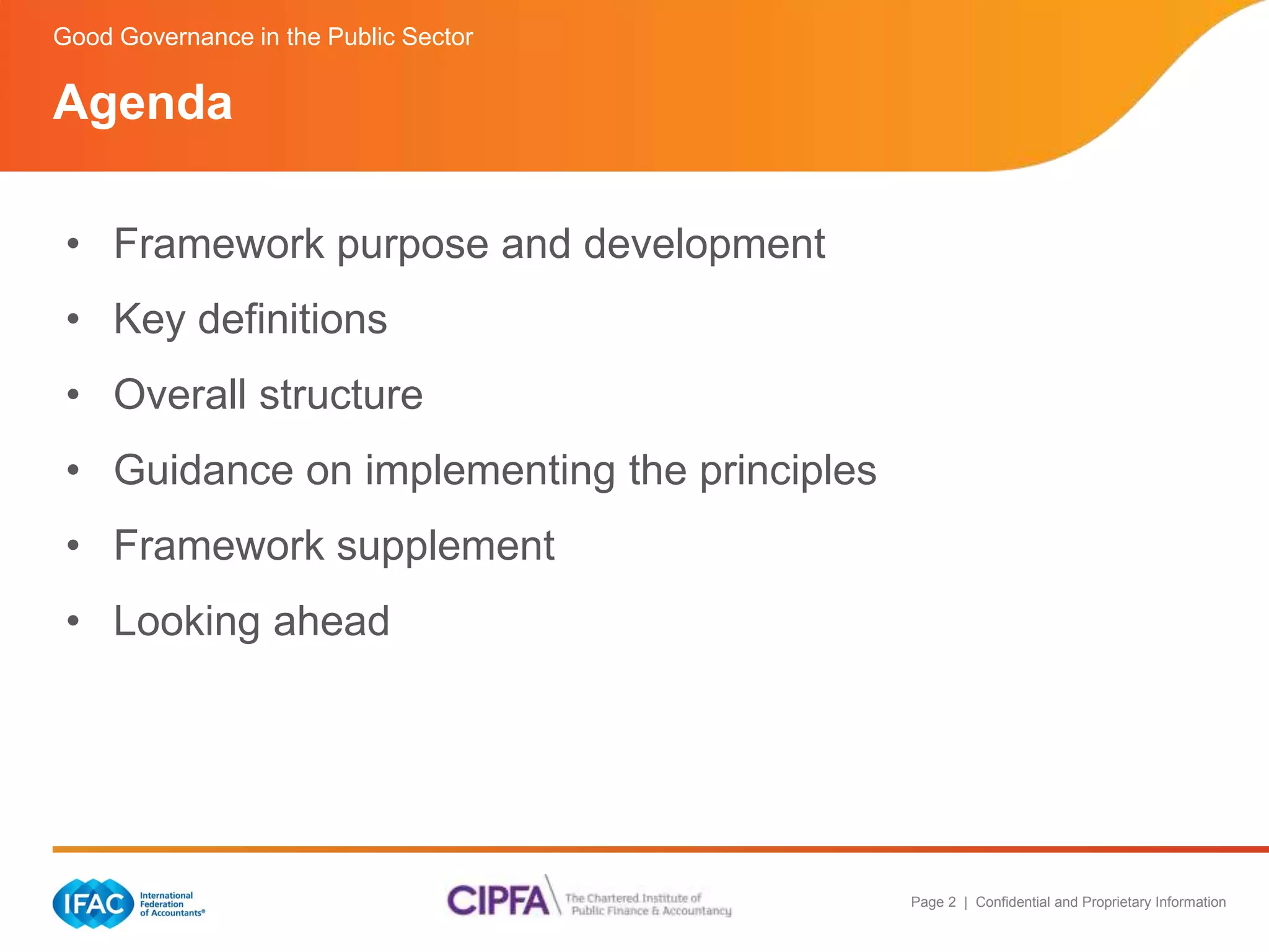 Page 2 | Confidential and Proprietary Information 
Good Governance in the Public Sector 
Agenda 
• Framework purpose and development 
• Key definitions 
• Overall structure 
• Guidance on implementing the principles 
• Framework supplement 
• Looking ahead 
 