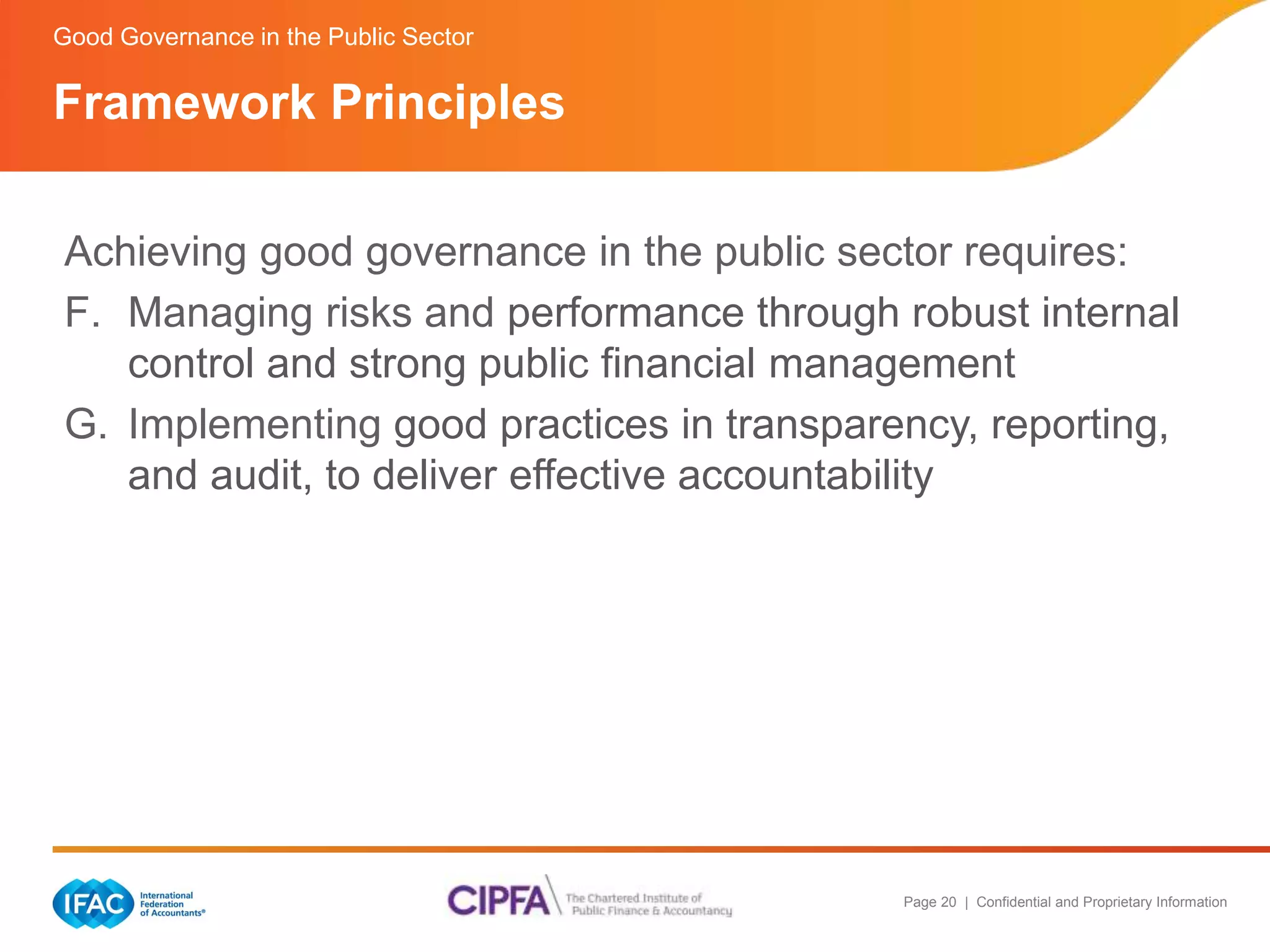 Page 20 | Confidential and Proprietary Information 
Good Governance in the Public Sector 
Framework Principles 
Achieving good governance in the public sector requires: 
F. Managing risks and performance through robust internal 
control and strong public financial management 
G. Implementing good practices in transparency, reporting, 
and audit, to deliver effective accountability 
 