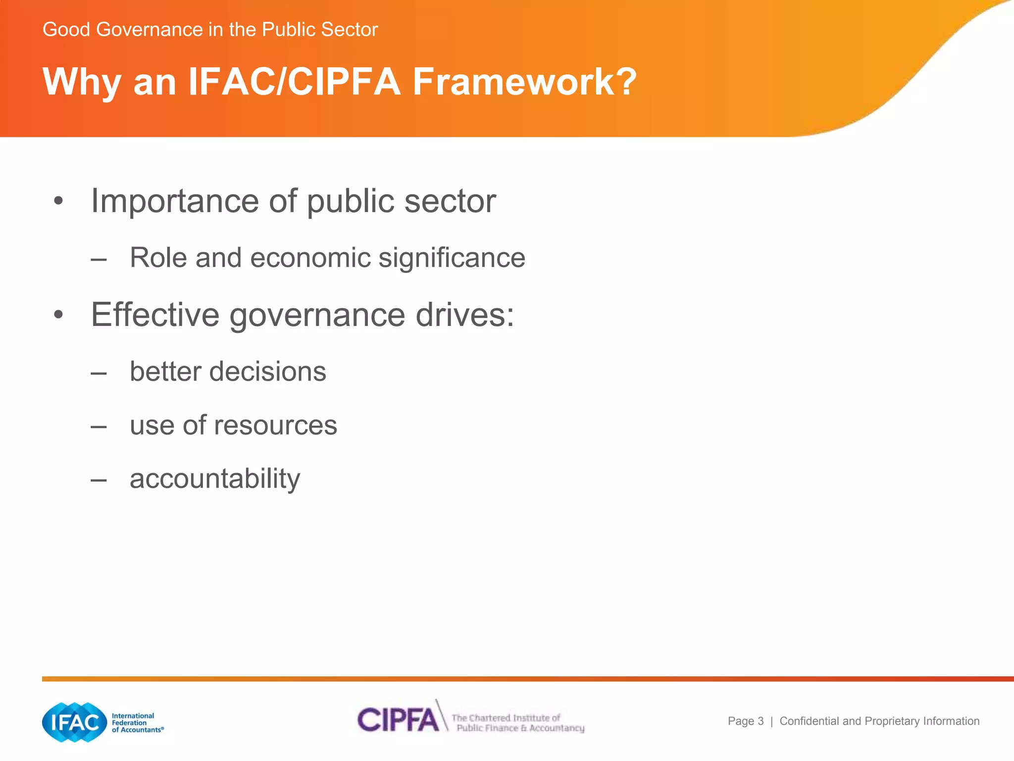 Page 3 | Confidential and Proprietary Information 
Good Governance in the Public Sector 
Why an IFAC/CIPFA Framework? 
• Importance of public sector 
– Role and economic significance 
• Effective governance drives: 
– better decisions 
– use of resources 
– accountability 
 