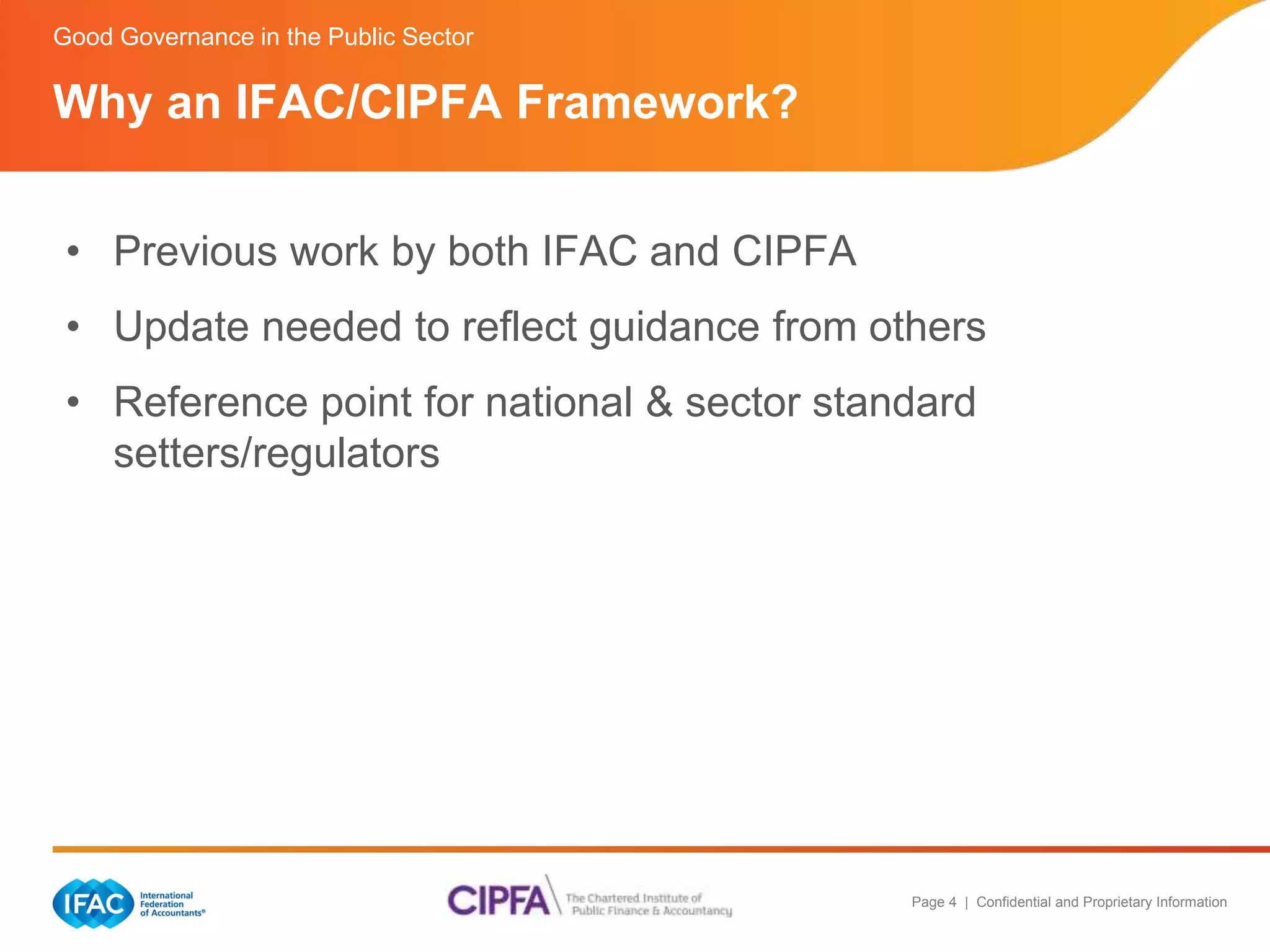 Good Governance in the Public Sector 
Why an IFAC/CIPFA Framework? 
• Previous work by both IFAC and CIPFA 
• Update needed to reflect guidance from others 
• Reference point for national & sector standard 
Page 4 | Confidential and Proprietary Information 
setters/regulators 
 