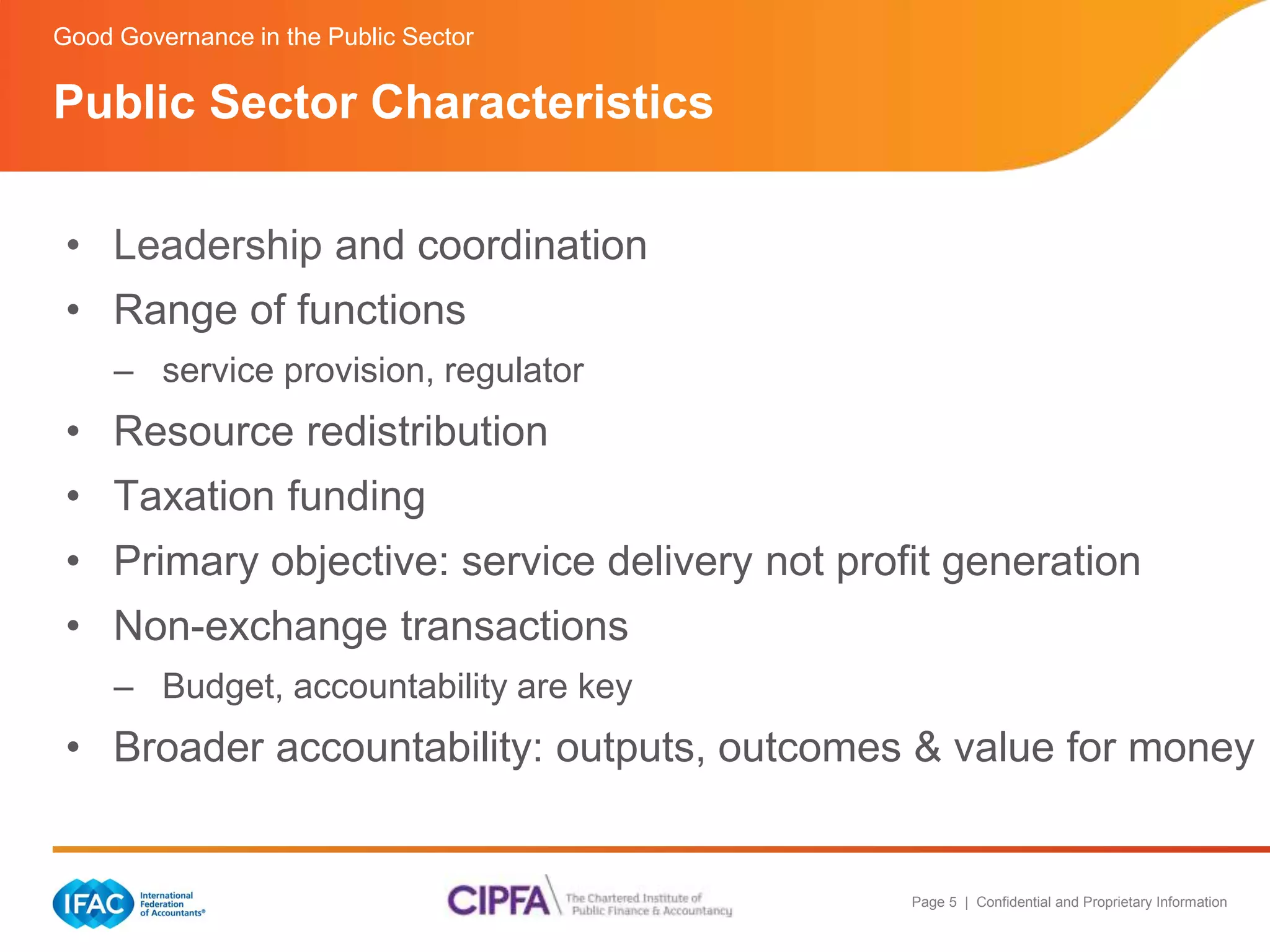 Page 5 | Confidential and Proprietary Information 
Good Governance in the Public Sector 
Public Sector Characteristics 
• Leadership and coordination 
• Range of functions 
– service provision, regulator 
• Resource redistribution 
• Taxation funding 
• Primary objective: service delivery not profit generation 
• Non-exchange transactions 
– Budget, accountability are key 
• Broader accountability: outputs, outcomes & value for money 
 