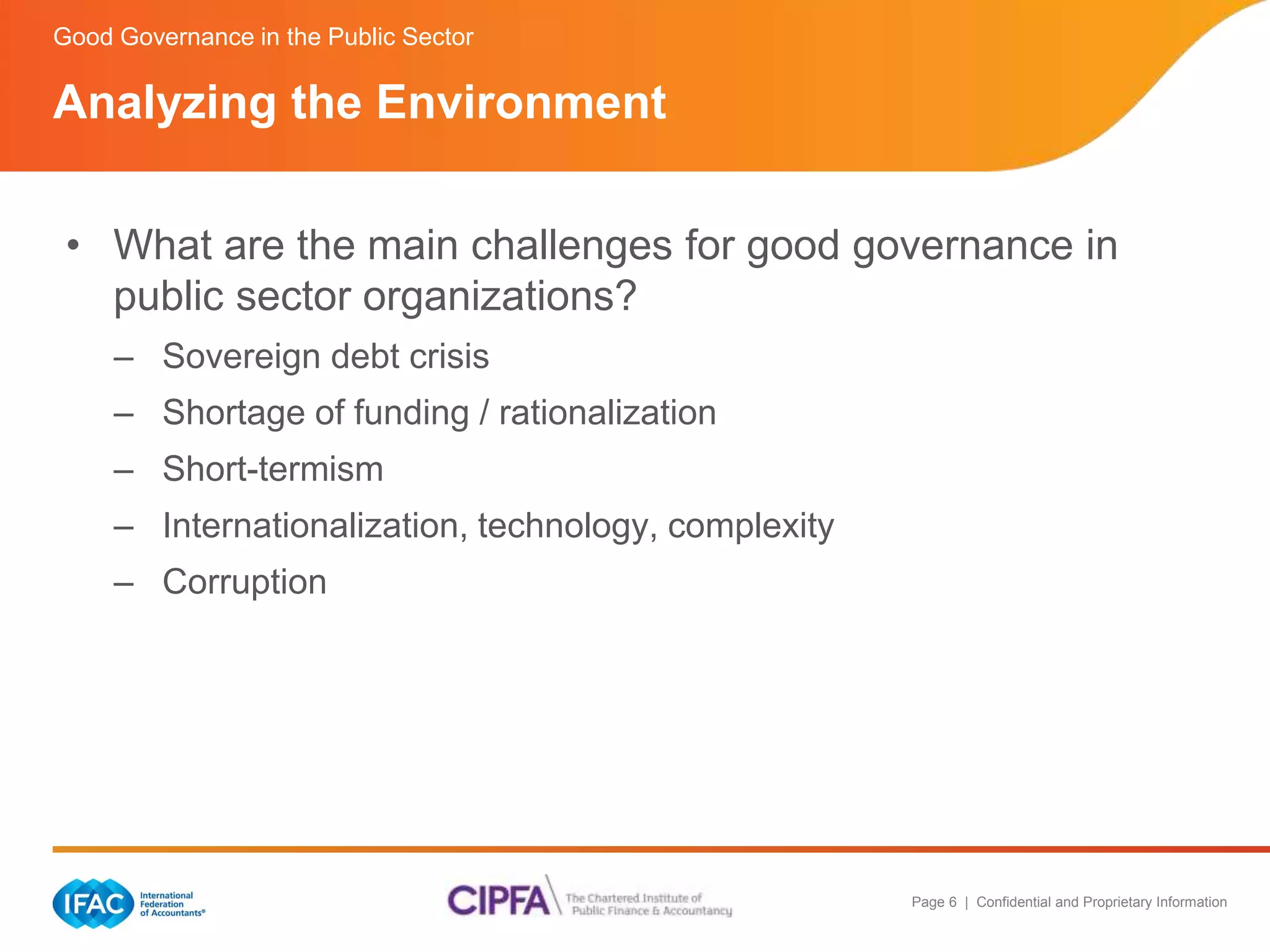 Good Governance in the Public Sector 
Analyzing the Environment 
• What are the main challenges for good governance in 
Page 6 | Confidential and Proprietary Information 
public sector organizations? 
– Sovereign debt crisis 
– Shortage of funding / rationalization 
– Short-termism 
– Internationalization, technology, complexity 
– Corruption 
 