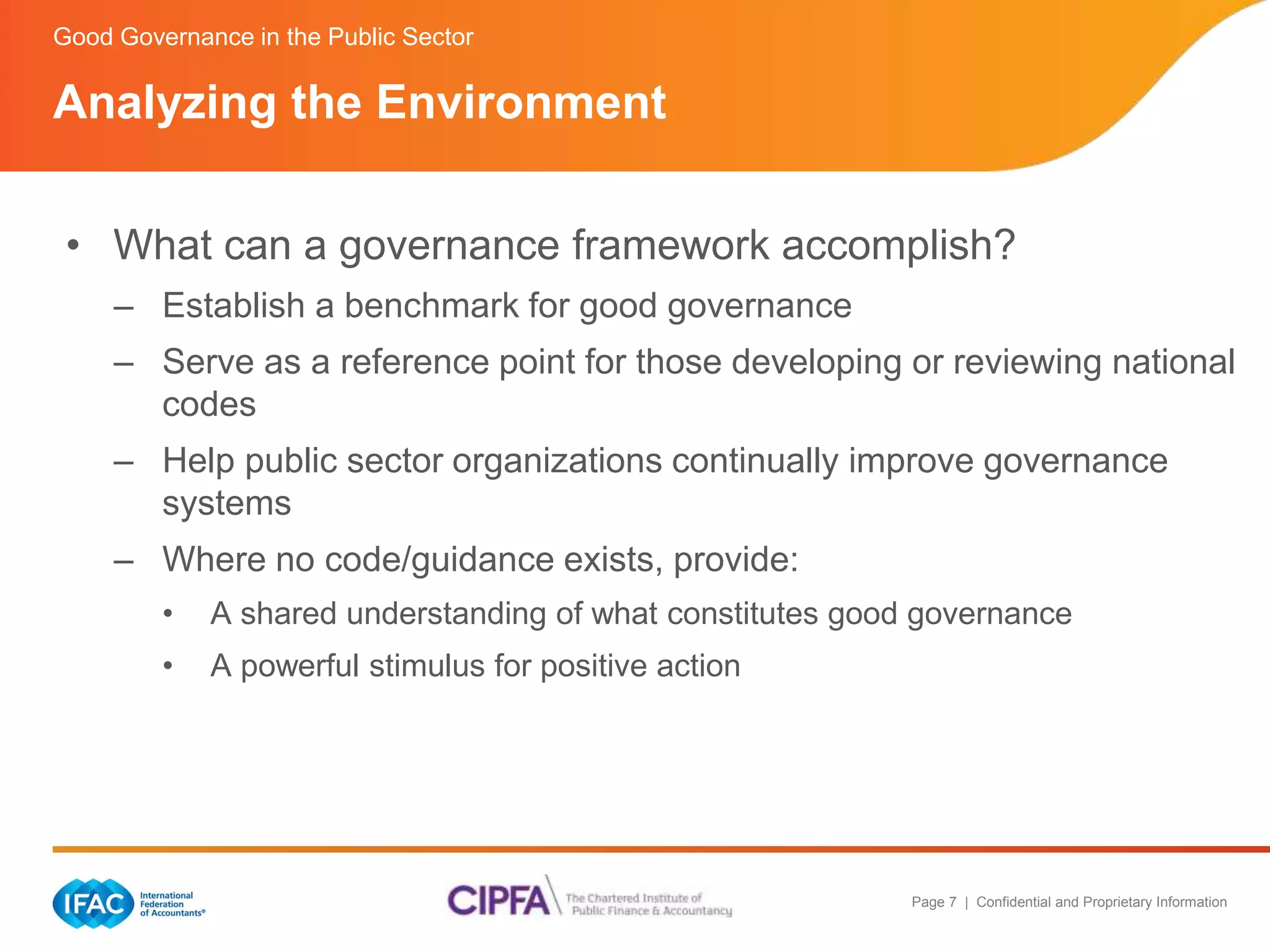 Good Governance in the Public Sector 
Analyzing the Environment 
• What can a governance framework accomplish? 
– Establish a benchmark for good governance 
– Serve as a reference point for those developing or reviewing national 
Page 7 | Confidential and Proprietary Information 
codes 
– Help public sector organizations continually improve governance 
systems 
– Where no code/guidance exists, provide: 
• A shared understanding of what constitutes good governance 
• A powerful stimulus for positive action 
 