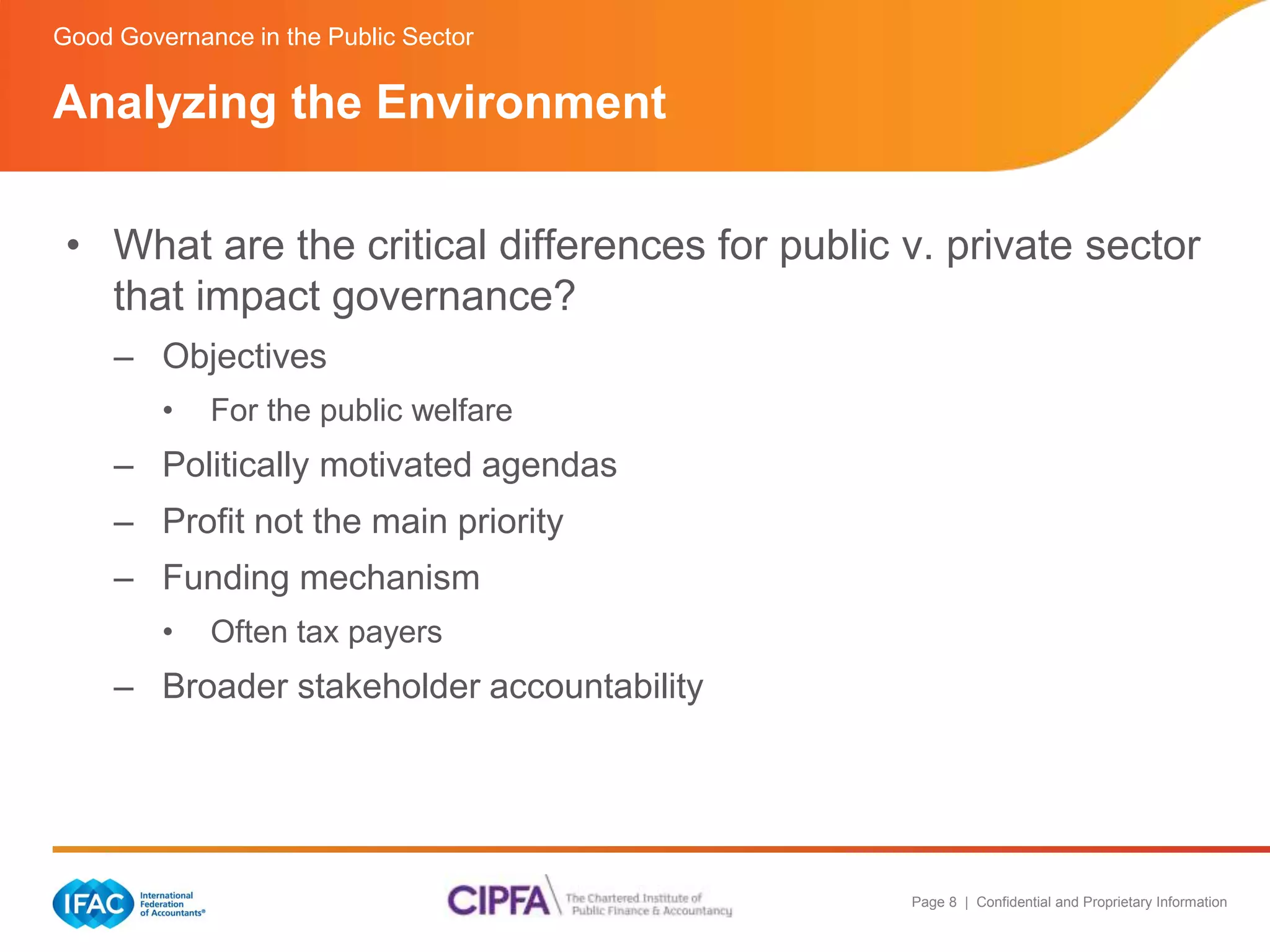 Good Governance in the Public Sector 
Analyzing the Environment 
• What are the critical differences for public v. private sector 
Page 8 | Confidential and Proprietary Information 
that impact governance? 
– Objectives 
• For the public welfare 
– Politically motivated agendas 
– Profit not the main priority 
– Funding mechanism 
• Often tax payers 
– Broader stakeholder accountability 
 