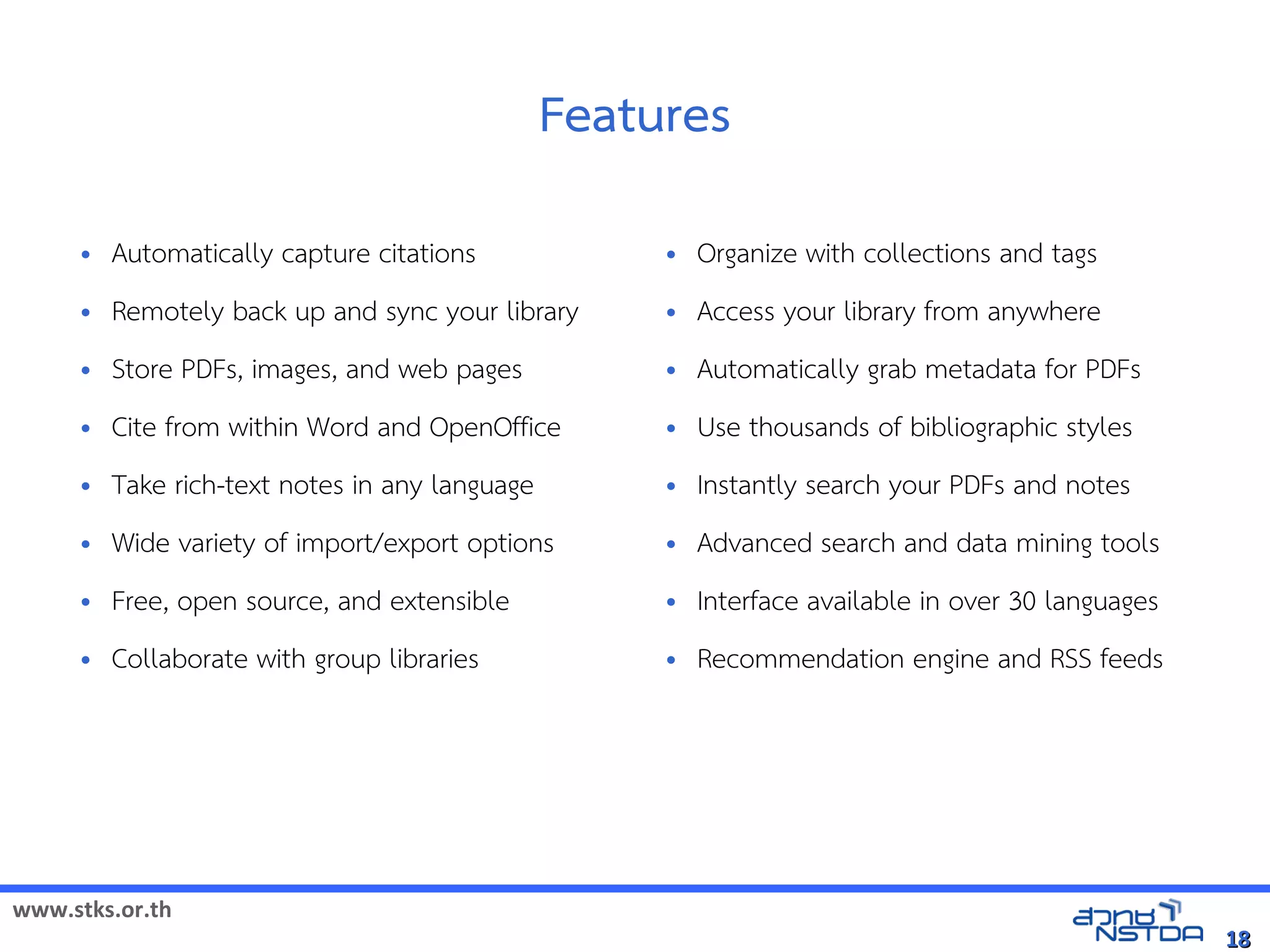 www.stks.or.th
1818
Features
• Automatically capture citations
• Remotely back up and sync your library
• Store PDFs, images, and web pages
• Cite from within Word and OpenOffice
• Take rich-text notes in any language
• Wide variety of import/export options
• Free, open source, and extensible
• Collaborate with group libraries
• Organize with collections and tags
• Access your library from anywhere
• Automatically grab metadata for PDFs
• Use thousands of bibliographic styles
• Instantly search your PDFs and notes
• Advanced search and data mining tools
• Interface available in over 30 languages
• Recommendation engine and RSS feeds
 