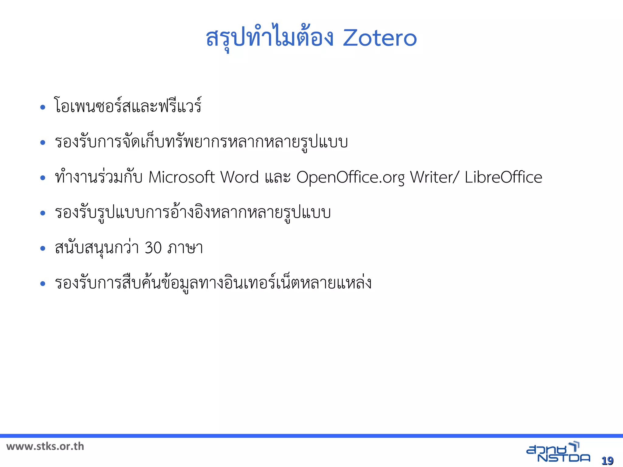 www.stks.or.th
1919
สรุปทำาไมตาอ้ง Zotero
• โอ้เพนซอ้รสและฟรีแวร
• รอ้งรับการจัดเก็บทรัพยากรหลากหลายรูปแบบ
• ทำางานร่วมกับ Microsoft Word และ OpenOffice.org Writer/ LibreOffice
• รอ้งรับรูปแบบการอ้าางอ้งงหลากหลายรูปแบบ
• สนับสนุนกว่า 30 ภาษา
• รอ้งรับการสืบคานขาอ้มูลทางอ้งนเทอ้รเน็ตหลายแหล่ง
 