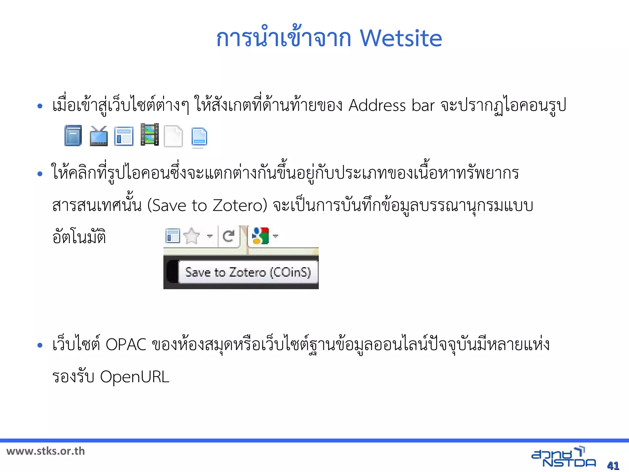 www.stks.or.th
4141
การนำาเขาาจาก Wetsite
• เมื่อ้เขาาสู่เว็บไซตต่างๆ ใหาสังเกตที่ดาานทาายขอ้ง Address bar จะปรากฏไอ้คอ้นรูป
• ใหาคลงกที่รูปไอ้คอ้นซึ่งจะแตกต่างกันขึงนอ้ยู่กับประเภทขอ้งเนืงอ้หาทรัพยากร
สารสนเทศนังน (Save to Zotero) จะเป็นการบันทึกขาอ้มูลบรรณานุกรมแบบ
อ้ัตโนมัตง
• เว็บไซต OPAC ขอ้งหาอ้งสมุดหรือ้เว็บไซตฐานขาอ้มูลอ้อ้นไลนปัจจุบันมีหลายแห่ง
รอ้งรับ OpenURL
 