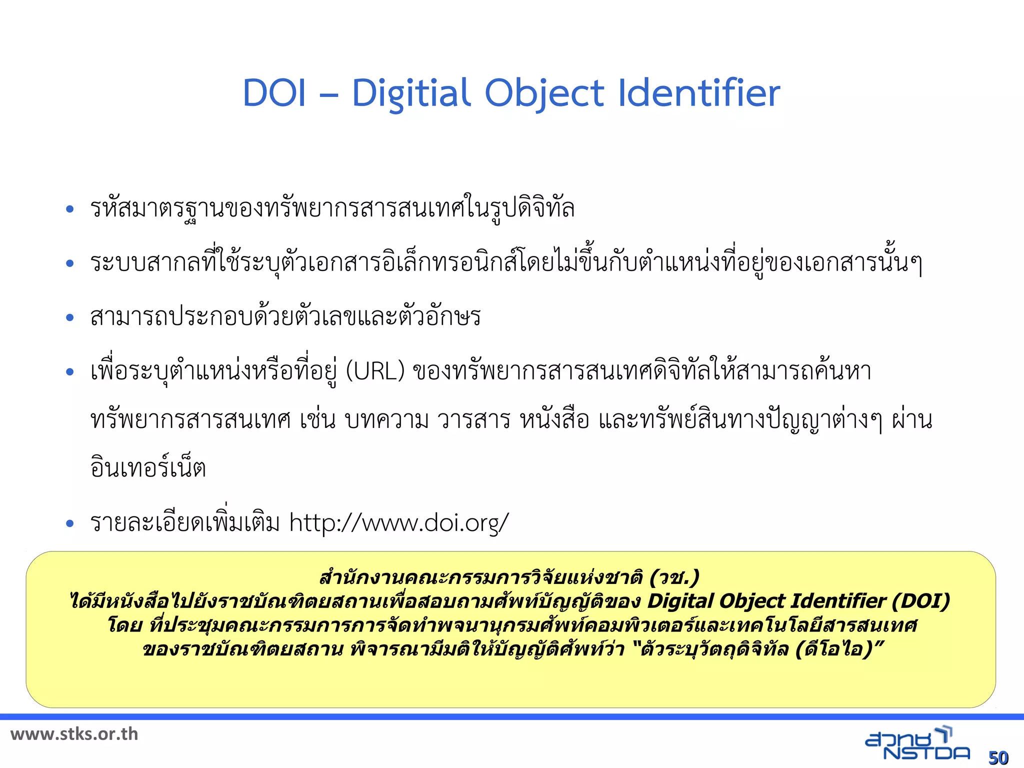 www.stks.or.th
5050
DOI – Digitial Object Identifier
• รหัสมาตรฐานขอ้งทรัพยากรสารสนเทศในรูปดงจงทัล
• ระบบสากลที่ใชาระบุตัวเอ้กสารอ้งเล็กทรอ้นงกสโดยไม่ขึงนกับตำาแหน่งที่อ้ยู่ขอ้งเอ้กสารนังนๆ
• สามารถประกอ้บดาวยตัวเลขและตัวอ้ักษร
• เพื่อ้ระบุตำาแหน่งหรือ้ที่อ้ยู่ (URL) ขอ้งทรัพยากรสารสนเทศดงจงทัลใหาสามารถคานหา
ทรัพยากรสารสนเทศ เช่น บทความ วารสาร หนังสือ้ และทรัพยสงนทางปัญญาต่างๆ ผ่าน
อ้งนเทอ้รเน็ต
• รายละเอ้ียดเพง่มเตงม http://www.doi.org/
สำานักงานคณะกรรมการวพจัยแห่งชาติพ (วช.)
ได้มีหนังสือไปยังราชบัณฑพติยสถานเพื่อสอบถามศัพทบัญญัติพของ Digital Object Identifier (DOI)
โดย ที่ประชุมคณะกรรมการการจัดทำาพจนานุกรมศัพทคอมพพวเติอรและเทคโนโลยีสารสนเทศ
ของราชบัณฑพติยสถาน พพจารณามีมติพให้บัญญัติพศัพทว่า “ติัวระบุวัติถุดพจพทัล (ดีโอไอ)”
 