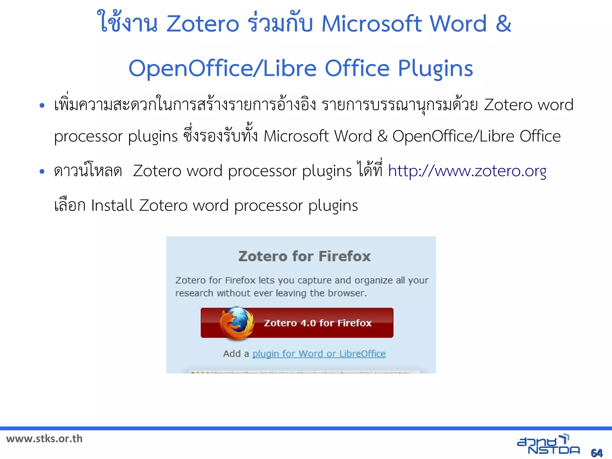 www.stks.or.th
6464
ใชางาน Zotero ร่วมกับ Microsoft Word &
OpenOffice/Libre Office Plugins
• เพง่มความสะดวกในการสราางรายการอ้าางอ้งง รายการบรรณานุกรมดาวย Zotero word
processor plugins ซึ่งรอ้งรับทังง Microsoft Word & OpenOffice/Libre Office
• ดาวนโหลด Zotero word processor plugins ไดาที่ http://www.zotero.org
เลือ้ก Install Zotero word processor plugins
 