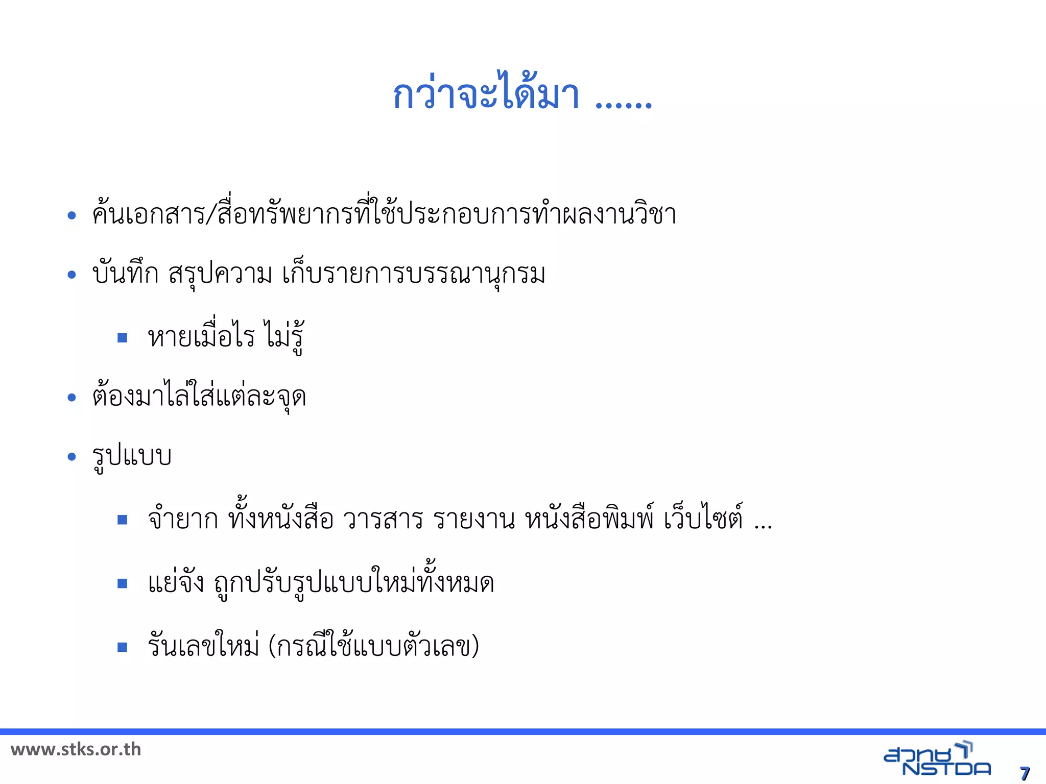 www.stks.or.th
77
กว่าจะได้ามา ......
• คานเอ้กสาร/สื่อ้ทรัพยากรที่ใชาประกอ้บการทำาผลงานวงชา
• บันทึก สรุปความ เก็บรายการบรรณานุกรม
 หายเมื่อ้ไร ไม่รูา
• ตาอ้งมาไล่ใส่แต่ละจุด
• รูปแบบ
 จำายาก ทังงหนังสือ้ วารสาร รายงาน หนังสือ้พงมพ เว็บไซต ...
 แย่จัง ถูกปรับรูปแบบใหม่ทังงหมด
 รันเลขใหม่ (กรณีใชาแบบตัวเลข)
 