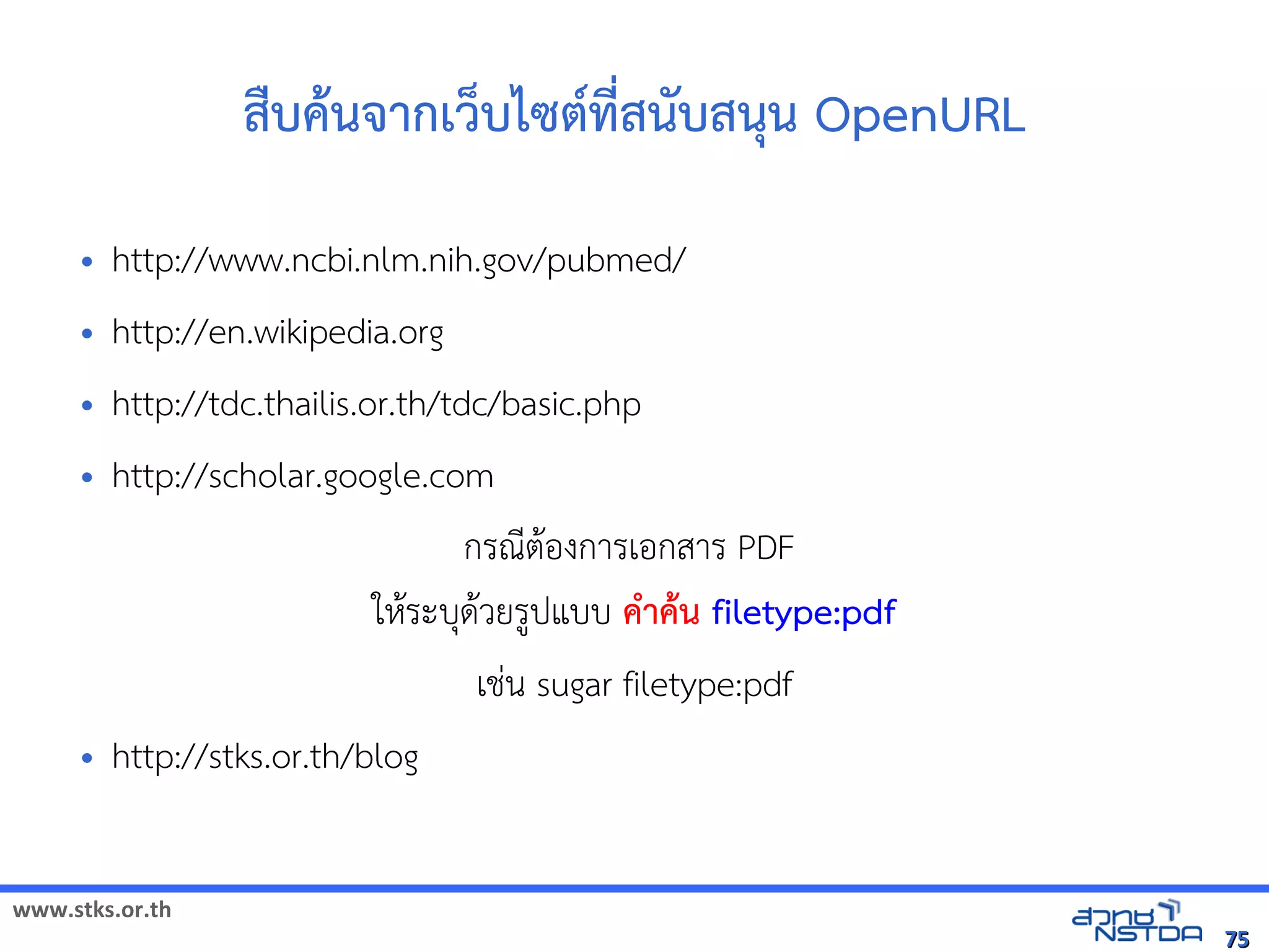 www.stks.or.th
7575
สืบคานจากเว็บไซต์ที่สนับสนุน OpenURL
• http://www.ncbi.nlm.nih.gov/pubmed/
• http://en.wikipedia.org
• http://tdc.thailis.or.th/tdc/basic.php
• http://scholar.google.com
กรณีตาอ้งการเอ้กสาร PDF
ใหาระบุดาวยรูปแบบ คำาคาน filetype:pdf
เช่น sugar filetype:pdf
• http://stks.or.th/blog
 