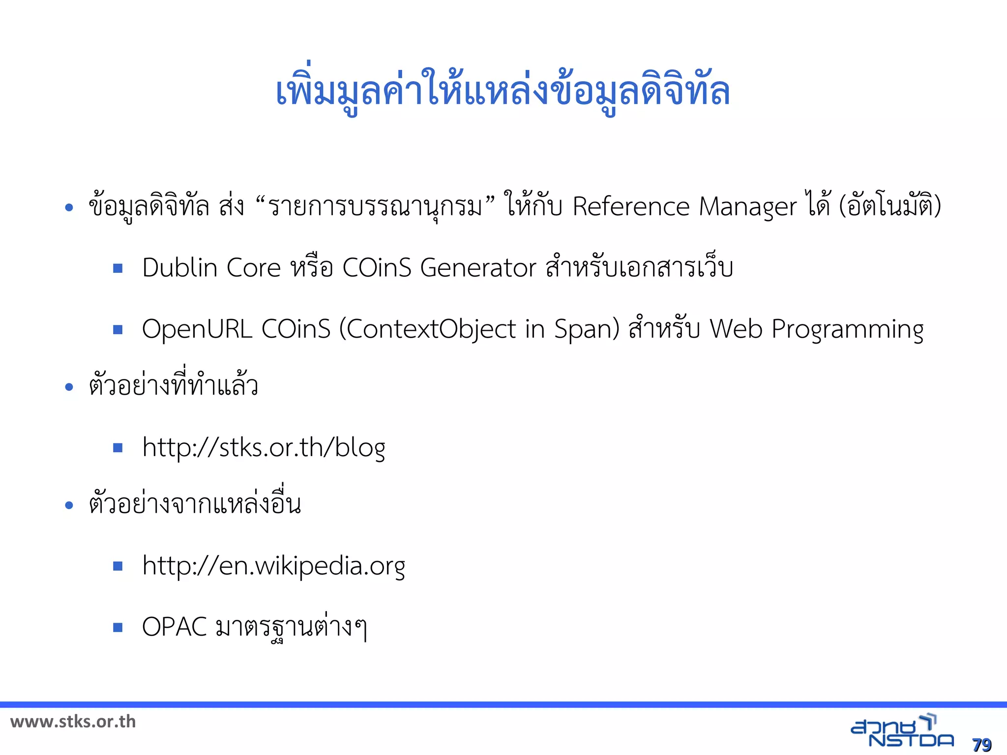 www.stks.or.th
7979
เพง่มมูลค่าใหาแหล่งขาอ้มูลด้งจงทัล
• ขาอ้มูลดงจงทัล ส่ง “รายการบรรณานุกรม” ใหากับ Reference Manager ไดา (อ้ัตโนมัตง)
 Dublin Core หรือ้ COinS Generator สำาหรับเอ้กสารเว็บ
 OpenURL COinS (ContextObject in Span) สำาหรับ Web Programming
• ตัวอ้ย่างที่ทำาแลาว
 http://stks.or.th/blog
• ตัวอ้ย่างจากแหล่งอ้ื่น
 http://en.wikipedia.org
 OPAC มาตรฐานต่างๆ
 