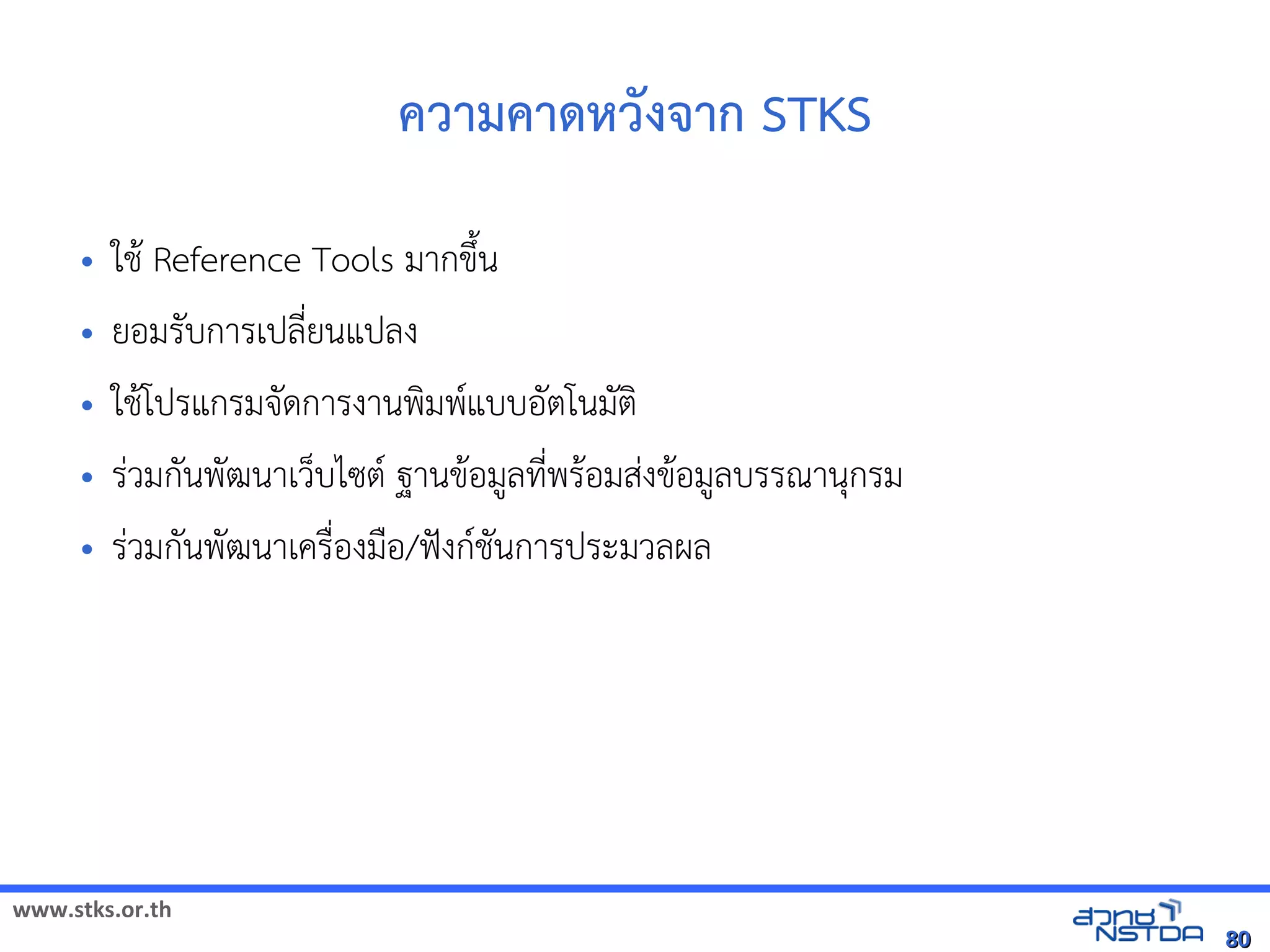 www.stks.or.th
8080
ความคาด้หวังจาก STKS
• ใชา Reference Tools มากขึงน
• ยอ้มรับการเปลี่ยนแปลง
• ใชาโปรแกรมจัดการงานพงมพแบบอ้ัตโนมัตง
• ร่วมกันพัฒนาเว็บไซต ฐานขาอ้มูลที่พราอ้มส่งขาอ้มูลบรรณานุกรม
• ร่วมกันพัฒนาเครื่อ้งมือ้/ฟังกชันการประมวลผล
 
